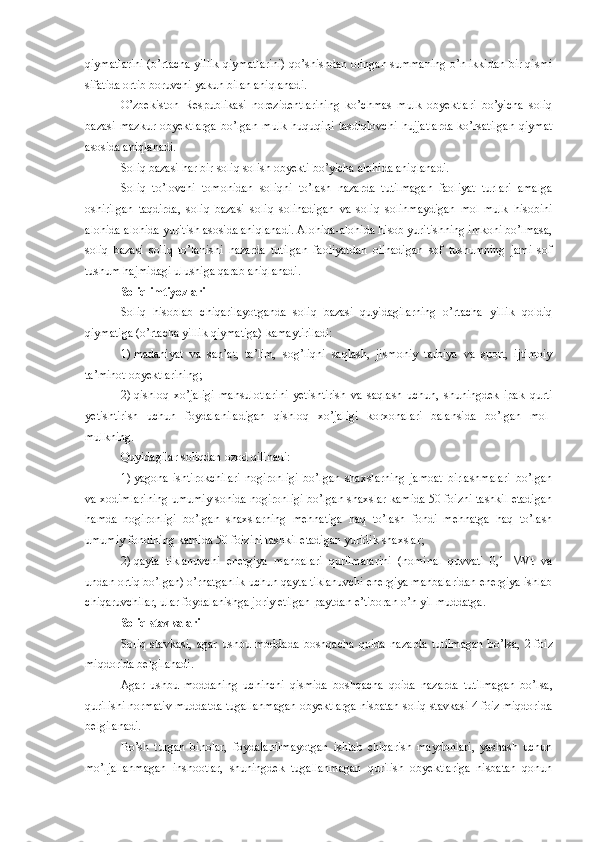 qiymatlarini (o’rtacha yillik qiymatlarini) qo’shishdan olingan summaning o’n ikkidan bir qismi
sifatida ortib boruvchi yakun bilan aniqlanadi. 
O’zbekiston   Respublikasi   norezidentlarining   ko’chmas   mulk   obyektlari   bo’yicha   soliq
bazasi   mazkur   obyektlarga   bo’lgan   mulk   huquqini   tasdiqlovchi   hujjatlarda   ko’rsatilgan   qiymat
asosida aniqlanadi. 
Soliq bazasi har bir soliq solish obyekti bo’yicha alohida aniqlanadi.
Soliq   to’lovchi   tomonidan   soliqni   to’lash   nazarda   tutilmagan   faoliyat   turlari   amalga
oshirilgan   taqdirda,   soliq   bazasi   soliq   solinadigan   va   soliq   solinmaydigan   mol-mulk   hisobini
alohida-alohida yuritish asosida aniqlanadi. Alohida-alohida hisob yuritishning imkoni bo’lmasa,
soliq   bazasi   soliq   to’lanishi   nazarda   tutilgan   faoliyatdan   olinadigan   sof   tushumning   jami   sof
tushum hajmidagi ulushiga qarab aniqlanadi.
Soliq imtiyozlari
Soliq   hisoblab   chiqarilayotganda   soliq   bazasi   quyidagilarning   o’rtacha   yillik   qoldiq
qiymatiga (o’rtacha yillik qiymatiga) kamaytiriladi:
1)   madaniyat   va   san’at,   ta’lim,   sog’liqni   saqlash,   jismoniy   tarbiya   va   sport,   ijtimoiy
ta’minot obyektlarining;
2)   qishloq   xo’jaligi   mahsulotlarini   yetishtirish   va   saqlash   uchun,   shuningdek   ipak   qurti
yetishtirish   uchun   foydalaniladigan   qishloq   xo’jaligi   korxonalari   balansida   bo’lgan   mol-
mulkning.
Quyidagilar soliqdan ozod qilinadi: 
1)   yagona   ishtirokchilari   nogironligi   bo’lgan   shaxslarning   jamoat   birlashmalari   bo’lgan
va xodimlarining umumiy sonida nogironligi bo’lgan shaxslar kamida 50 foizni tashkil etadigan
hamda   nogironligi   bo’lgan   shaxslarning   mehnatiga   haq   to’lash   fondi   mehnatga   haq   to’lash
umumiy fondining kamida 50 foizini tashkil etadigan yuridik shaxslar;
2)   qayta   tiklanuvchi   energiya   manbalari   qurilmalarini   (nominal   quvvati   0,1   MVt   va
undan ortiq bo’lgan) o’rnatganlik uchun qayta tiklanuvchi energiya manbalaridan energiya ishlab
chiqaruvchilar, ular foydalanishga joriy etilgan paytdan e’tiboran o’n yil muddatga. 
Soliq stavkalari
Soliq   stavkasi,   agar   ushbu   moddada   boshqacha   qoida   nazarda   tutilmagan   bo’lsa,   2   foiz
miqdorida belgilanadi.
Agar   ushbu   moddaning   uchinchi   qismida   boshqacha   qoida   nazarda   tutilmagan   bo’lsa,
qurilishi normativ muddatda tugallanmagan obyektlarga nisbatan soliq stavkasi 4 foiz miqdorida
belgilanadi. 
Bo’sh   turgan   binolar,   foydalanilmayotgan   ishlab   chiqarish   maydonlari,   yashash   uchun
mo’ljallanmagan   inshootlar,   shuningdek   tugallanmagan   qurilish   obyektlariga   nisbatan   qonun 