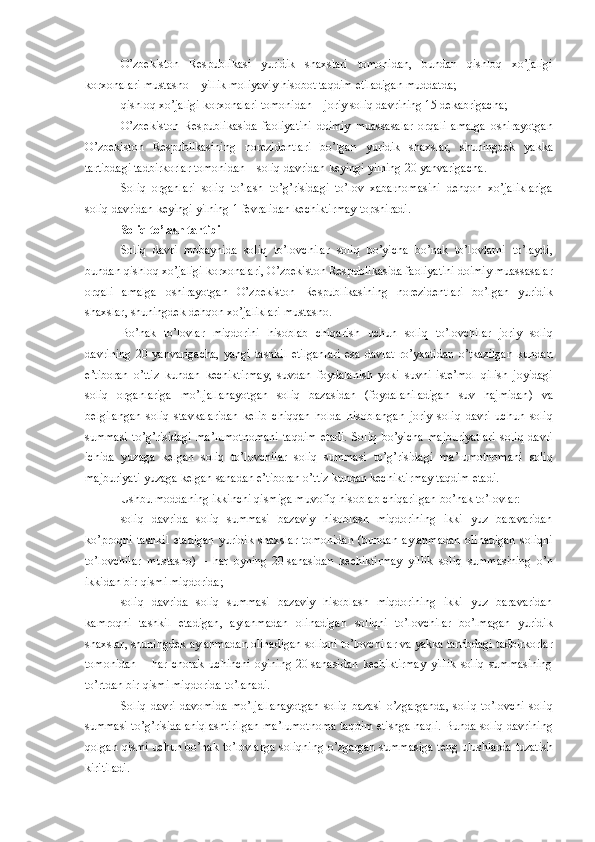 O’zbekiston   Respublikasi   yuridik   shaxslari   tomonidan ,   bundan   qishloq   xo’jaligi
korxonalari   mustasno  –  yillik   moliyaviy   hisobot   taqdim   etiladigan   muddatda ;
qishloq   xo’jaligi   korxonalari   tomonidan  –  joriy   soliq   davrining  15   dekabrigacha ;
O’zbekiston   Respublikasida   faoliyatini   doimiy   muassasalar   orqali   amalga   oshirayotgan
O’zbekiston   Respublikasining   norezidentlari   bo’lgan   yuridik   shaxslar ,   shuningdek   yakka
tartibdagi   tadbirkorlar   tomonidan  –  soliq   davridan   keyingi   yilning  20  yanvarigacha .
Soliq   organlari   soliq   to’lash   to’g’risidagi   to’lov   xabarnomasini   dehqon   xo’jaliklariga
soliq   davridan   keyingi   yilning  1   fevralidan   kechiktirmay   topshiradi .
Soliq   to’lash   tartibi
Soliq   davri   mobaynida   soliq   to’lovchilar   soliq   bo’yicha   bo’nak   to’lovlarni   to’laydi ,
bundan   qishloq   xo’jaligi   korxonalari ,  O’zbekiston   Respublikasida   faoliyatini   doimiy   muassasalar
orqali   amalga   oshirayotgan   O’zbekiston   Respublikasining   norezidentlari   bo’lgan   yuridik
shaxslar ,  shuningdek   dehqon   xo’jaliklari   mustasno .
Bo’nak   to’lovlar   miqdorini   hisoblab   chiqarish   uchun   soliq   to’lovchilar   joriy   soliq
davrining   20   yanvarigacha ,   yangi   tashkil   etilganlari   esa   davlat   ro’yxatidan   o’tkazilgan   kundan
e’tiboran   o’ttiz   kundan   kechiktirmay ,   suvdan   foydalanish   yoki   suvni   iste’mol   qilish   joyidagi
soliq   organlariga   mo’ljallanayotgan   soliq   bazasidan   ( foydalaniladigan   suv   hajmidan )   va
belgilangan   soliq   stavkalaridan   kelib   chiqqan   holda   hisoblangan   joriy   soliq   davri   uchun   soliq
summasi   to’g’risidagi   ma’lumotnomani   taqdim   etadi .   Soliq   bo’yicha   majburiyatlari   soliq   davri
ichida   yuzaga   kelgan   soliq   to’lovchilar   soliq   summasi   to’g’risidagi   ma’lumotnomani   soliq
majburiyati   yuzaga   kelgan   sanadan   e’tiboran   o’ttiz   kundan   kechiktirmay   taqdim   etadi .
Ushbu   moddaning   ikkinchi   qismiga   muvofiq   hisoblab   chiqarilgan   bo’nak   to’lovlar :
soliq   davrida   soliq   summasi   bazaviy   hisoblash   miqdorining   ikki   yuz   baravaridan
ko’proqni   tashkil   etadigan   yuridik   shaxslar   tomonidan   ( bundan   aylanma dan   olinadigan   soliqni
to’lovchilar   mustasno )   –   har   oyning   20   sanasidan   kechiktirmay   yillik   soliq   summasining   o’n
ikkidan   bir   qismi   miqdorida ;
soliq   davrida   soliq   summasi   bazaviy   hisoblash   miqdorining   ikki   yuz   baravaridan
kamroqni   tashkil   etadigan ,   aylanma dan   olinadigan   soliqni   to’lovchilar   bo’lmagan   yuridik
shaxslar ,  shuningdek   aylanma dan   olinadigan   soliqni   to’lovchilar   va   yakka   tartibdagi   tadbirkorlar
tomonidan   –   har   chorak   uchinchi   oyining   20   sanasidan   kechiktirmay   yillik   soliq   summasining
to’rtdan   bir   qismi   miqdorida   to’lanadi .
Soliq   davri   davomida   mo’ljallanayotgan   soliq   bazasi   o’zgarganda ,   soliq   to’lovchi   soliq
summasi   to’g’risida   aniqlashtirilgan   ma’lumotnoma   taqdim   etishga   haqli .  Bunda   soliq   davrining
qolgan   qismi   uchun   bo’nak   to’lovlarga   soliqning   o’zgargan   summasiga   teng   ulushlarda   tuzatish
kiritiladi . 