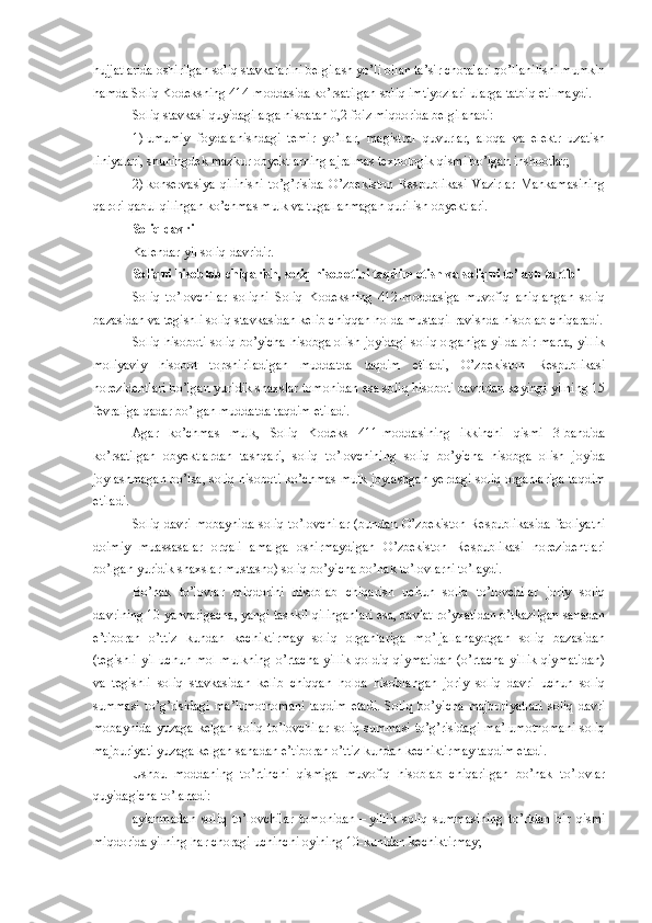 hujjatlarida oshirilgan soliq stavkalarini belgilash yo’li bilan ta’sir choralari qo’llanilishi mumkin
hamda Soliq Kodeksning 414-moddasida ko’rsatilgan soliq imtiyozlari ularga tatbiq etilmaydi.
Soliq stavkasi quyidagilarga nisbatan 0,2 foiz miqdorida belgilanadi:
1)   umumiy   foydalanishdagi   temir   yo’llar,   magistral   quvurlar,   aloqa   va   elektr   uzatish
liniyalari, shuningdek mazkur obyektlarning ajralmas texnologik qismi bo’lgan inshootlar;
2)   konservasiya   qilinishi   to’g’risida   O’zbekiston   Respublikasi   Vazirlar   Mahkamasining
qarori qabul qilingan ko’chmas mulk va tugallanmagan qurilish obyektlari.
Soliq davri
Kalendar yil soliq davridir.
Soliqni hisoblab chiqarish, soliq hisobotini taqdim etish va soliqni to’lash tartibi
Soliq   to’lovchilar   soliqni   Soliq   Kodeksning   412-moddasiga   muvofiq   aniqlangan   soliq
bazasidan va tegishli soliq stavkasidan kelib chiqqan holda mustaqil ravishda hisoblab chiqaradi.
Soliq hisoboti soliq bo’yicha hisobga olish joyidagi soliq organiga yilda bir marta, yillik
moliyaviy   hisobot   topshiriladigan   muddatda   taqdim   etiladi,   O’zbekiston   Respublikasi
norezidentlari bo’lgan yuridik shaxslar tomonidan esa soliq hisoboti davridan keyingi yilning 15
fevraliga qadar bo’lgan muddatda taqdim etiladi. 
Agar   ko’chmas   mulk,   Soliq   Kodeks   411-moddasining   ikkinchi   qismi   3-bandida
ko’rsatilgan   obyektlardan   tashqari,   soliq   to’lovchining   soliq   bo’yicha   hisobga   olish   joyida
joylashmagan bo’lsa, soliq hisoboti ko’chmas mulk joylashgan yerdagi soliq organlariga taqdim
etiladi.
Soliq davri mobaynida soliq to’lovchilar (bundan O’zbekiston Respublikasida faoliyatni
doimiy   muassasalar   orqali   amalga   oshirmaydigan   O’zbekiston   Respublikasi   norezidentlari
bo’lgan yuridik shaxslar mustasno) soliq bo’yicha bo’nak to’lovlarni to’laydi.
Bo’nak   to’lovlar   miqdorini   hisoblab   chiqarish   uchun   soliq   to’lovchilar   joriy   soliq
davrining 10 yanvarigacha, yangi tashkil qilinganlari esa, davlat ro’yxatidan o’tkazilgan sanadan
e’tiboran   o’ttiz   kundan   kechiktirmay   soliq   organlariga   mo’ljallanayotgan   soliq   bazasidan
(tegishli  yil uchun mol-mulkning  o’rtacha yillik  qoldiq qiymatidan  (o’rtacha yillik  qiymatidan)
va   tegishli   soliq   stavkasidan   kelib   chiqqan   holda   hisoblangan   joriy   soliq   davri   uchun   soliq
summasi   to’g’risidagi   ma’lumotnomani   taqdim   etadi.   Soliq   bo’yicha   majburiyatlari   soliq   davri
mobaynida  yuzaga  kelgan  soliq  to’lovchilar  soliq  summasi  to’g’risidagi  ma’lumotnomani  soliq
majburiyati yuzaga kelgan sanadan e’tiboran o’ttiz kundan kechiktirmay taqdim etadi.
Ushbu   moddaning   to’rtinchi   qismiga   muvofiq   hisoblab   chiqarilgan   bo’nak   to’lovlar
quyidagicha to’lanadi:
aylanma dan   soliq   to’lovchilar   tomonidan   –   yillik   soliq   summasining   to’rtdan   bir   qismi
miqdorida yilning har choragi uchinchi oyining 10-kunidan kechiktirmay; 