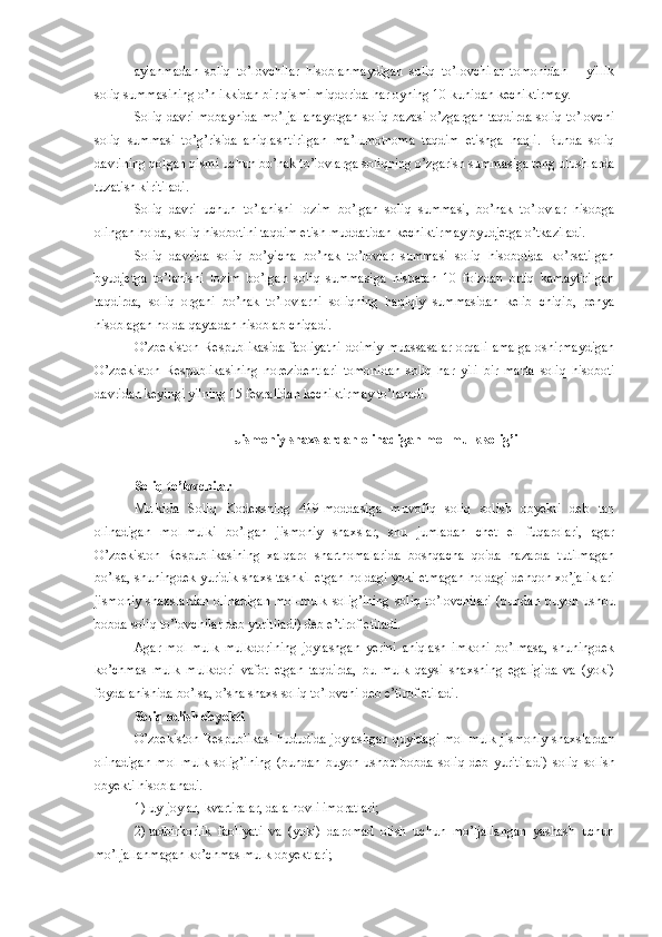 aylanma dan   soliq   to’lovchilar   hisoblanmaydigan   soliq   to’lovchilar   tomonidan   –   yillik
soliq summasining o’n ikkidan bir qismi miqdorida har oyning 10-kunidan kechiktirmay.
Soliq davri mobaynida mo’ljallanayotgan soliq bazasi o’zgargan taqdirda soliq to’lovchi
soliq   summasi   to’g’risida   aniqlashtirilgan   ma’lumotnoma   taqdim   etishga   haqli.   Bunda   soliq
davrining qolgan qismi uchun bo’nak to’lovlarga soliqning o’zgarish summasiga teng ulushlarda
tuzatish kiritiladi.
Soliq   davri   uchun   to’lanishi   lozim   bo’lgan   soliq   summasi,   bo’nak   to’lovlar   hisobga
olingan holda, soliq hisobotini taqdim etish muddatidan kechiktirmay byudjetga o’tkaziladi.
Soliq   davrida   soliq   bo’yicha   bo’nak   to’lovlar   summasi   soliq   hisobotida   ko’rsatilgan
byudjetga   to’lanishi   lozim   bo’lgan   soliq   summasiga   nisbatan   10   foizdan   ortiq   kamaytirilgan
taqdirda,   soliq   organi   bo’nak   to’lovlarni   soliqning   haqiqiy   summasidan   kelib   chiqib,   penya
hisoblagan holda qaytadan hisoblab chiqadi.
O’zbekiston Respublikasida faoliyatni doimiy muassasalar orqali amalga oshirmaydigan
O’zbekiston   Respublikasining   norezidentlari   tomonidan   soliq   har   yili   bir   marta   soliq   hisoboti
davridan keyingi yilning 15 fevralidan kechiktirmay to’lanadi. 
  Jismoniy shaxslardan olinadigan mol-mulk solig’i
Soliq to’lovchilar
Mulkida   Soliq   Kodeksning   419-moddasiga   muvofiq   soliq   solish   obyekti   deb   tan
olinadigan   mol-mulki   bo’lgan   jismoniy   shaxslar,   shu   jumladan   chet   el   fuqarolari,   agar
O’zbekiston   Respublikasining   xalqaro   shartnomalarida   boshqacha   qoida   nazarda   tutilmagan
bo’lsa, shuningdek yuridik shaxs tashkil etgan holdagi yoki etmagan holdagi dehqon xo’jaliklari
jismoniy  shaxslardan  olinadigan  mol-mulk  solig’ining   soliq  to’lovchilari   (bundan  buyon ushbu
bobda soliq to’lovchilar deb yuritiladi) deb e’tirof etiladi.
Agar   mol-mulk   mulkdorining   joylashgan   yerini   aniqlash   imkoni   bo’lmasa,   shuningdek
ko’chmas   mulk   mulkdori   vafot   etgan   taqdirda,   bu   mulk   qaysi   shaxsning   egaligida   va   (yoki)
foydalanishida bo’lsa, o’sha shaxs soliq to’lovchi  deb e’tirof etiladi .
Soliq solish obyekti
O’zbekiston Respublikasi hududida joylashgan quyidagi mol-mulk j ismoniy   shaxslardan
olinadigan   mol-mulk   solig’ining   (bundan   buyon   ushbu   bobda   soliq   deb   yuritiladi)   soliq   solish
obyekti hisoblanadi.
1)   uy-joylar, kvartiralar, dala hovli imoratlari;
2)   tadbirkorlik   faoliyati   va   (yoki)   daromad   olish   uchun   mo’ljallangan   yashash   uchun
mo’ljallanmagan ko’chmas mulk obyektlari; 