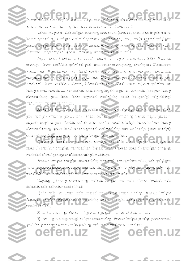 frontda bo’lish bilan bog’liq kasallik tufayli halok bo’lgan harbiy xizmatchilarning hamda ichki
ishlar organlari xodimlarining ota-onalari va beva xotinlari (beva erlari). 
Ushbu imtiyoz «Halok bo’lgan askarning beva xotini (beva eri, onasi, otasi)» yoki «Ichki
ishlar organlari halok bo’lgan xodimining beva xotini (beva eri, onasi, otasi)» shtampi qo’yilgan
yoxud   pensiya   guvohnomasini   bergan   muassasa   rahbarining   imzosi   va   ushbu   muassasa   muhri
bilan tasdiqlangan tegishli yozuvli pensiya guvohnomasi asosida beriladi. 
Agar   mazkur   shaxslar   pensioner   bo’lmasa,   soliq   imtiyozi   ularga   sobiq   SSSR   Mudofaa
vazirligi,   Davlat   xavfsizlik   qo’mitasi   yoki   Ichki   ishlar   vazirligining,   shuningdek   O’zbekiston
Respublikasi   Mudofaa   vazirligi,   Davlat   xavfsizlik   xizmati,   Ichki   ishlar   vazirligi,   Favqulodda
vaziyatlar   vazirligi,   O’zbekiston   Respublikasi   Milliy   gvardiyasi,   O’zbekiston   Respublikasi
Prezidenti   Davlat   xavfsizlik   xizmati,   O’zbekiston   Respublikasi   Davlat   bojxona   qo’mitasi   va
harbiy xizmat nazarda tutilgan boshqa idoralarning tegishli organlari tomonidan berilgan harbiy
xizmatchining   yoki   ichki   ishlar   organlari   xodimining   halok   bo’lganligi   to’g’risidagi
ma’lumotnoma asosida beriladi. 
Sobiq   SSSRni,   O’zbekiston   Respublikasining   konstitusiyaviy   tuzumini   himoya   qilish
yoki   harbiy   xizmatning   yoxud   ichki   ishlar   organlaridagi   xizmatning   boshqa   majburiyatlarini
bajarish   chog’ida   yoki   frontda   bo’lish   bilan   bog’liq   kasallik   tufayli   halok   bo’lgan   harbiy
xizmatchilarning   yoxud   ichki   ishlar   organlari   xodimlarining   beva   xotinlariga   (beva   erlariga)
soliq imtiyozi faqat ular yangi nikohdan o’tmagan taqdirda beriladi; 
4)   energiya   resurslarining   amaldagi   tarmoqlaridan   to’liq   uzib   qo’yilgan   turar   joylarda
qayta   tiklanadigan   energiya   manbalaridan   foydalanuvchi   shaxslar   qayta   tiklanadigan   energiya
manbalari o’rnatilgan oydan e’tiboran uch yil muddatga. 
Mazkur   imtiyoz   energiya   resurslarining   amaldagi   tarmoqlaridan   to’liq   uzib   qo’yilgan
holda   qayta   tiklanadigan   energiya   manbalaridan   foydalanish   to’g’risida   energiya   ta’minoti
tashkilotlari tomonidan berilgan ma’lumotnoma asosida taqdim etiladi. 
Quyidagi   jismoniy   shaxslarning   mulkida   bo’lgan   mol-mulk   oltmish   kvadrat   metr
doirasida soliq solishdan ozod qilinadi: 
1)   o’n   nafar   va   undan   ortiq   bolalari   bor   ota-onalaridan   birining.   Mazkur   imtiyoz
fuqarolarning   o’zini   o’zi   boshqarish   organining   bolalar   borligini   tasdiqlovchi   ma’lumotnomasi
asosida beriladi;
2)   pensionerlarning. Mazkur imtiyoz pensiya guvohnomasi asosida beriladi; 
3)   I va II guruh nogironligi bo’lgan shaxslarning. Mazkur imtiyoz pensiya guvohnomasi
yoki tibbiy-mehnat ekspert komissiyasining ma’lumotnomasi asosida beriladi; 