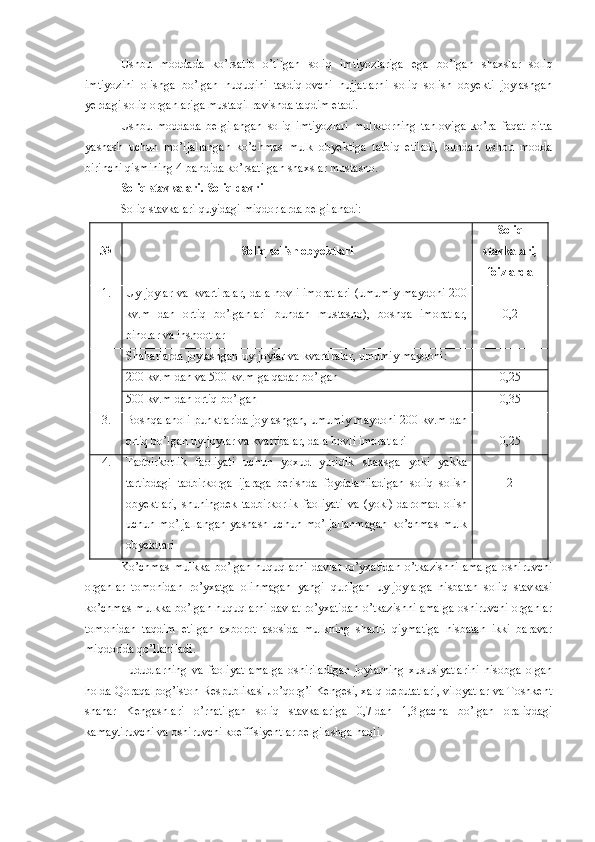 Ushbu   moddada   ko’rsatib   o’tilgan   soliq   imtiyozlariga   ega   bo’lgan   shaxslar   soliq
imtiyozini   olishga   bo’lgan   huquqini   tasdiqlovchi   hujjatlarni   soliq   solish   obyekti   joylashgan
yerdagi soliq organlariga mustaqil ravishda taqdim etadi. 
Ushbu   moddada   belgilangan   soliq   imtiyozlari   mulkdorning   tanloviga   ko’ra   faqat   bitta
yashash   uchun   mo’ljallangan   ko’chmas   mulk   obyektiga   tatbiq   etiladi,   bundan   ushbu   modda
birinchi qismining 4-bandida ko’rsatilgan shaxslar mustasno.
Soliq stavkalari. Soliq davri
Soliq stavkalari quyidagi miqdorlarda belgilanadi:
№ Soliq solish obyektlari Soliq
stavkalari,
foizlarda
1. Uy-joylar  va   kvartiralar,  dala  hovli   imoratlari  (umumiy  maydoni   200
kv.m   dan   ortiq   bo’lganlari   bundan   mustasno),   boshqa   imoratlar,
binolar va inshootlar 0,2
Shaharlarda joylashgan uy-joylar va kvartiralar, umumiy maydoni:
200 kv.m dan va 500 kv.m ga qadar bo’lgan 0,25
500 kv.m dan ortiq bo’lgan 0,35
3. Boshqa aholi punktlarida joylashgan, umumiy maydoni 200 kv.m dan
ortiq bo’lgan uy-joylar va kvartiralar, dala hovli imoratlari 0,25
4. Tadbirkorlik   faoliyati   uchun   yoxud   yuridik   shaxsga   yoki   yakka
tartibdagi   tadbirkorga   ijaraga   berishda   foydalaniladigan   soliq   solish
obyektlari,   shuningdek   tadbirkorlik   faoliyati   va   (yoki)   daromad   olish
uchun  mo’ljallangan  yashash  uchun   mo’ljallanmagan   ko’chmas  mulk
obyektlari 2
Ko’chmas   mulkka   bo’lgan   huquqlarni   davlat   ro’yxatidan   o’tkazishni   amalga   oshiruvchi
organlar   tomonidan   ro’yxatga   olinmagan   yangi   qurilgan   uy-joylarga   nisbatan   soliq   stavkasi
ko’chmas mulkka bo’lgan huquqlarni davlat ro’yxatidan o’tkazishni amalga oshiruvchi organlar
tomonidan   taqdim   etilgan   axborot   asosida   mulkning   shartli   qiymatiga   nisbatan   ikki   baravar
miqdorida qo’llaniladi.
Hududlarning   va   faoliyat   amalga   oshiriladigan   joylarning   xususiyatlarini   hisobga   olgan
holda Qoraqalpog’iston Respublikasi Jo’qorg’i Kengesi, xalq deputatlari, viloyatlar va Toshkent
shahar   Kengashlari   o’rnatilgan   soliq   stavkalariga   0,7   dan   1,3   gacha   bo’lgan   oraliqdagi
kamaytiruvchi va oshiruvchi koeffisiyentlar belgilashga haqli. 