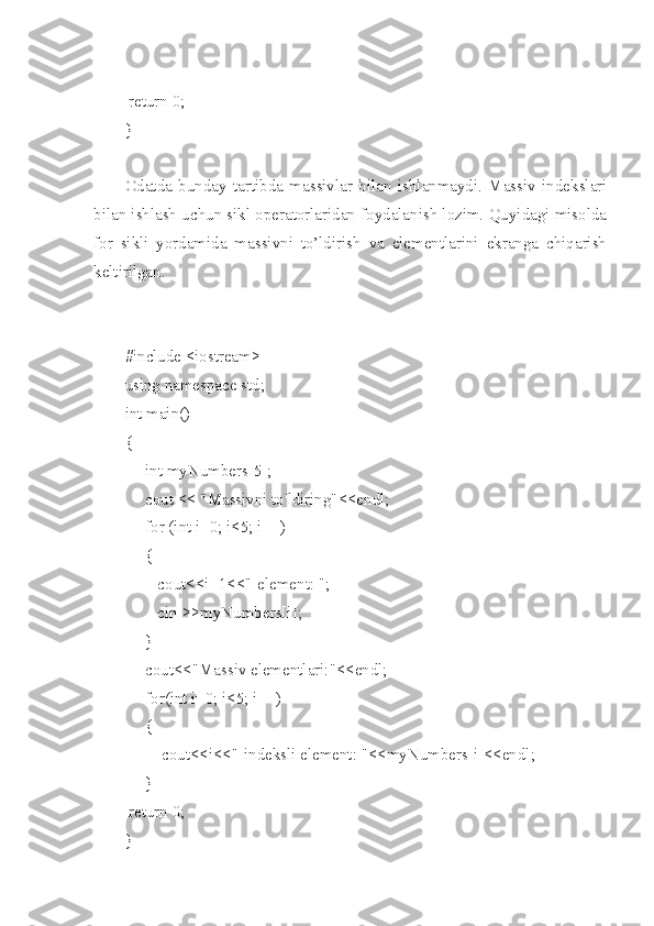  return 0;
}
Odatda   bunday   tartibda   massivlar   bilan   ishlanmaydi.   Massiv   indekslari
bilan ishlash uchun sikl operatorlaridan foydalanish lozim. Quyidagi misolda
for   sikli   yordamida   massivni   to’ldirish   va   elementlarini   ekranga   chiqarish
keltirilgan.
#include <iostream>
using namespace std;
int main()
{
     int myNumbers[5];
     cout << "Massivni to'ldiring"<<endl;
     for (int i=0; i<5; i++)
     {
        cout<<i+1<<"-element: ";
        cin >>myNumbers[i];
     }
     cout<<"Massiv elementlari:"<<endl;
     for(int i=0; i<5; i++)
     {
         cout<<i<<"-indeksli element: "<<myNumbers[i]<<endl;
     }
 return 0;
} 