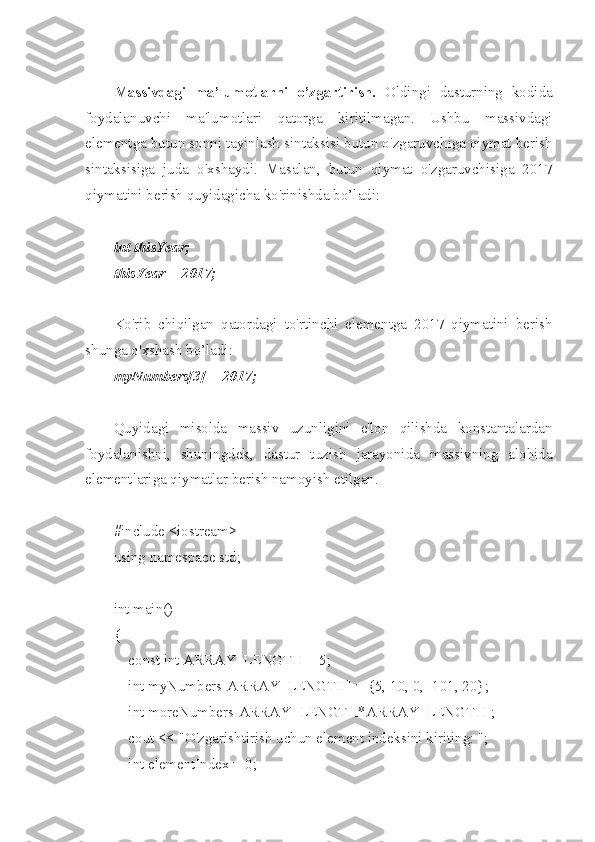 Massivdagi   ma’lumotlarni   o’zgartirish.   Oldingi   dasturning   kodida
foydalanuvchi   ma'lumotlari   qatorga   kiritilmagan.   Ushbu   massivdagi
elementga butun sonni tayinlash sintaksisi butun o'zgaruvchiga qiymat berish
sintaksisiga   juda   o'xshaydi.   Masalan,   butun   qiymat   o'zgaruvchisiga   2017
qiymatini berish quyidagicha ko'rinishda bo’ladi:
int thisYear;
thisYear = 2017;
Ko'rib   chiqilgan   qatordagi   to'rtinchi   elementga   2017   qiymatini   berish
shunga o'xshash bo’ladi:
myNumbers[3] = 2017;
Quyidagi   misolda   massiv   uzunligini   e'lon   qilishda   konstantalardan
foydalanishni,   shuningdek,   dastur   tuzish   jarayonida   massivning   alohida
elementlariga qiymatlar berish namoyish etilgan.
#include <iostream>
using namespace std;
int main()
{
    const int ARRAY_LENGTH = 5;
    int myNumbers[ARRAY_LENGTH] = {5, 10, 0, -101, 20};
    int moreNumbers[ARRAY_LENGTH*ARRAY_LENGTH];
    cout << "O'zgarishtirish uchun element indeksini kiriting: ";
    int elementIndex = 0; 