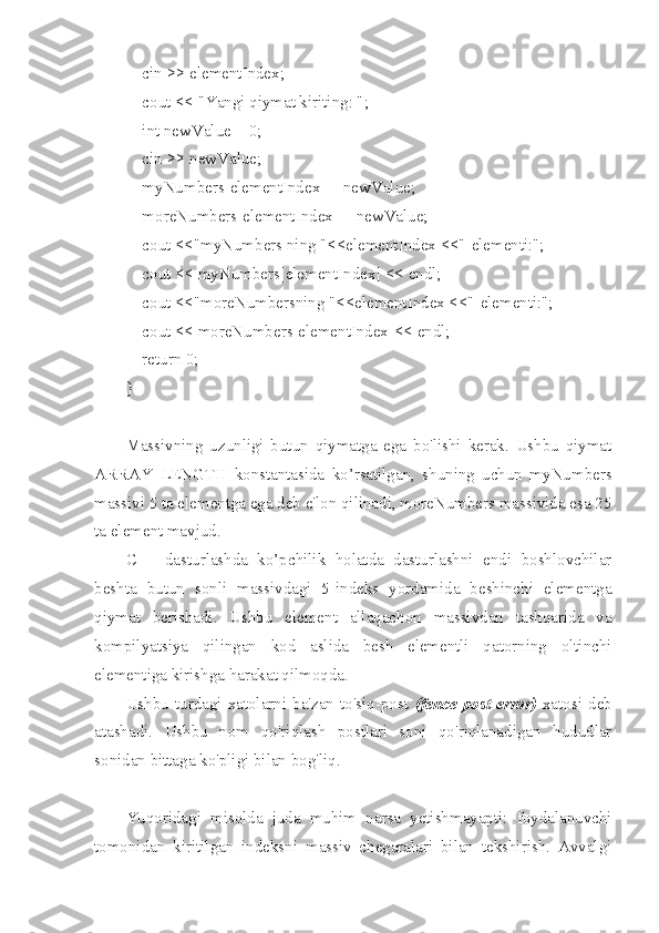     cin >> elementIndex;
    cout << "Yangi qiymat kiriting: ";
    int newValue = 0;
    cin >> newValue;
    myNumbers[elementIndex] = newValue;
    moreNumbers[elementIndex] = newValue;
    cout <<"myNumbers ning "<<elementIndex <<"-elementi:";
    cout << myNumbers[elementIndex] << endl;
    cout <<"moreNumbersning "<<elementIndex <<"-elementi:";
    cout << moreNumbers[elementIndex]<< endl;
    return 0;
}
Massivning   uzunligi   butun   qiymatga   ega   bo'lishi   kerak.   Ushbu   qiymat
ARRAY_LENGTH   konstantasida   ko’rsatilgan,   shuning   uchun   myNumbers
massivi 5 ta elementga ega deb e'lon qilinadi, moreNumbers massivida esa 25
ta element mavjud. 
C++   dasturlashda   ko’pchilik   holatda   dasturlashni   endi   boshlovchilar
beshta   butun   sonli   massivdagi   5-indeks   yordamida   beshinchi   elementga
qiymat   berishadi.   Ushbu   element   allaqachon   massivdan   tashqarida   va
kompilyatsiya   qilingan   kod   aslida   besh   elementli   qatorning   oltinchi
elementiga kirishga harakat qilmoqda.
Ushbu  turdagi  xatolarni  ba'zan  to'siq-post   (fence-post  error)   xatosi  deb
atashadi.   Ushbu   nom   qo'riqlash   postlari   soni   qo'riqlanadigan   hududlar
sonidan bittaga ko'pligi bilan bog'liq.
Yuqoridagi   misolda   juda   muhim   narsa   yetishmayapti:   foydalanuvchi
tomonidan   kiritilgan   indeksni   massiv   chegaralari   bilan   tekshirish.   Avvalgi 