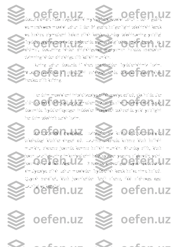 dastur elementIndex o'zgaruvchisi myNumbers massivi uchun 0 dan 4 gacha
va moreNwers massivi uchun 0 dan 24 gacha bo'lganligini tekshirishi kerak
va   boshqa   qiymatlarni   bekor   qilish   kerak.   Bunday   tekshiruvning   yo'qligi
foydalanuvchiga massivdan tashqarida qiymat belgilashga imkon beradi. Bu,
ehtimol,   dasturning   ishdan   chiqishiga   va   eng   yomon   holatda   operatsion
tizimning ishdan chiqishiga olib kelishi mumkin.
Buning   uchun   dasturda   if   shart   operatoridan   foydalanishimiz   lozim.
Mustaqil   ravishda   if   operatorini   qo’shgan   holda   dasturni   o’zgartirishga
harakat qilib ko’ring.
Har doim massivlarni initsializatsiya qilish tavsiya etiladi, aks holda ular
oldindan aytib bo'lmaydigan qiymatlarni o'z ichiga olishi mumkin. Siz Dastur
davomida   foydalanilayotgan   indekslar   massivdan   tashqarida   yoki   yo'qligini
har doim tekshirib turish lozim. 
Ko'p   o'lchovli   massivlar.   Hozirgacha   biz   ko'rib   chiqqan   massivlar
tokchadagi   kitoblar   singari   edi.   Uzunroq   tokchada   ko'proq   kitob   bo'lishi
mumkin,   qisqaroq   javonda   kamroq   bo'lishi   mumkin.   Shunday   qilib,   kitob
javon   uzunligi   uning   imkoniyatlarini  belgilaydigan   yagona   o'lchovdir,  ya'ni.
javon   bir   o'lchovli.   Agar                 3-rasmda   ko'rsatilgan   quyosh   panellarini
simulyatsiya   qilish   uchun   massivdan   foydalanish   kerak   bo'lsa   nima   bo'ladi.
Quyosh   panellari,   kitob   javonlaridan   farqli   o'laroq,   ikki   o'lchovga   ega:
uzunligi va kengligi. 