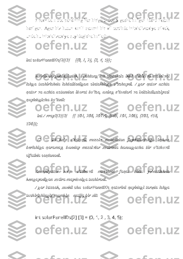 3-rasmda oltita panelning har biriga 0 dan 5 gacha bo'lgan identifikator
berilgan.   Agar   biz   butun   sonli   qatorni   bir   xil   tartibda   initsializatsiya   qilsak,
unda bu initsializatsiya quyidagicha bo’ladi:
int solarPanellDs[2][3] = {{0, 1, 2}, {3, 4, 5}};
Ko'rib   turganingizdek,   boshlang'ich   sintaksis   ikki   o'lchovli   massivni
ishga   tushirishda   ishlatiladigan   sintaksisga   o'xshaydi.   Agar   qator   uchta
qator va uchta  ustundan  iborat bo'lsa,  uning  e'lonlari  va  initsializatsiyasi
quyidagicha bo'ladi:
int Array3[3][3] = {{-501, 206, 2017}, {989, 101, 206}, {303, 456, 
596}};
C   ++   tili   ko'p   o'lchovli   massiv   modelidan   foydalanishga   imkon
berishiga   qaramay,   bunday   massivlar   xotirada   hanuzgacha   bir   o'lchovli
sifatida saqlanadi.
Kompilyator   ko'p   o'lchovli   massivni   faqat   bitta   yo'nalishda
kengayadigan xotira maydoniga tushiradi.
Agar istasak, xuddi shu solarPanellDs qatorini quyidagi tarzda ishga
tushirishingiz mumkin - natija bir xil:
int solarPanellDs[2] [3] = {0, 1, 2 , 3, 4, 5}; 