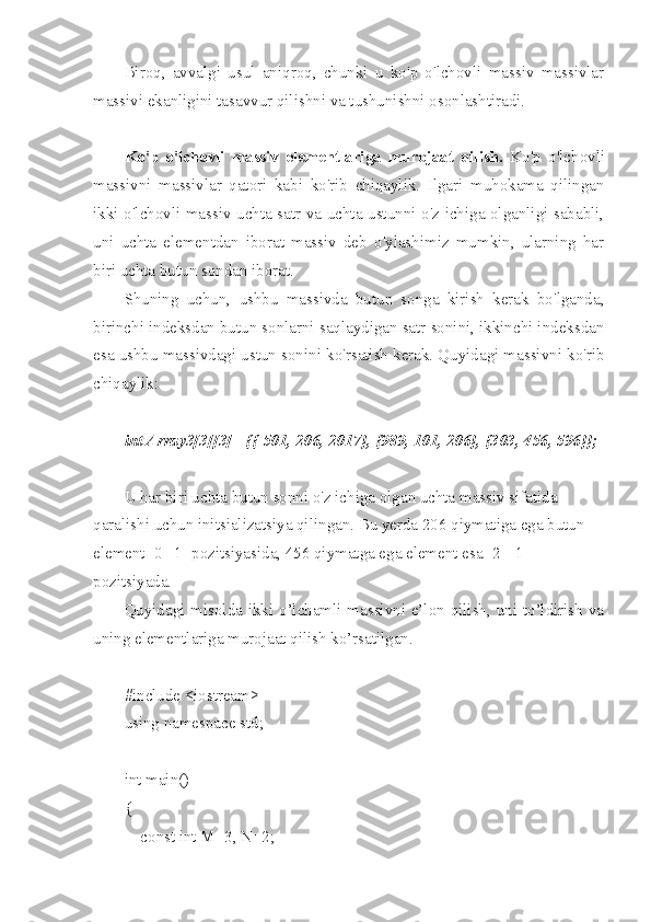 Biroq,   avvalgi   usul   aniqroq,   chunki   u   ko'p   o'lchovli   massiv   massivlar
massivi ekanligini tasavvur qilishni va tushunishni osonlashtiradi.
Ko'p   o'lchovli   massiv   elementlariga   murojaat   qilish.   Ko'p   o'lchovli
massivni   massivlar   qatori   kabi   ko'rib   chiqaylik.   Ilgari   muhokama   qilingan
ikki o'lchovli massiv uchta satr va uchta ustunni o'z ichiga olganligi sababli,
uni   uchta   elementdan   iborat   massiv   deb   o'ylashimiz   mumkin,   ularning   har
biri uchta butun sondan iborat.
Shuning   uchun,   ushbu   massivda   butun   songa   kirish   kerak   bo'lganda,
birinchi indeksdan butun sonlarni saqlaydigan satr sonini, ikkinchi indeksdan
esa ushbu massivdagi ustun sonini ko'rsatish kerak. Quyidagi massivni ko'rib
chiqaylik:
int Array3[3][3] ={{-501, 206, 2017}, {989, 101, 206}, {303, 456, 596}};
U har biri uchta butun sonni o'z ichiga olgan uchta massiv sifatida 
qaralishi uchun initsializatsiya qilingan. Bu yerda 206 qiymatiga ega butun 
element [0][1] pozitsiyasida, 456 qiymatga ega element esa [2] [1] 
pozitsiyada.
Quyidagi misolda ikki o’lchamli massivni e’lon qilish, uni to’ldirish va
uning elementlariga murojaat qilish ko’rsatilgan.
#include <iostream>
using namespace std;
int main()
{
    const int M=3, N=2; 