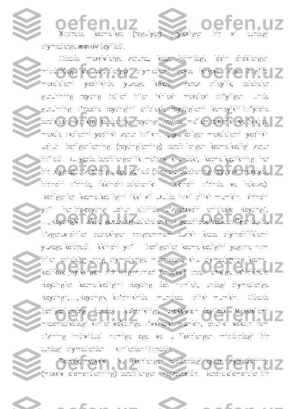 Xotirada   ketm a - ke t   (re g ulyar)   joylashgan   bir   xil   turdagi
qiymatlarga  m a s s iv   deyi l adi.
Odatda   mas s ivlarga   zarura t ,   katta   h ajmdagi,   lekin   cheklangan
miqdordagi   va   tartibla n gan   qiymatlarni   qayta   ishlash   b i lan   bo g’ liq
masalalarni   yechishda   yuzaga   keladi.   F a r az   qila y lik,   talabalar
guruhining   reyting   ballari   bilan   ish l ash   masala s i   qo’yilgan.   Unda
guruhning   o’rtacha   rey t ingini   aniqlash,   rey t inglarni   kamayishi bo’yicha
tartiblash,   konkret   talabaning   reytingi   haqida   ma’l u mot berish   va   boshqa
m a sa l a   os t ilarini   yech i sh   zarur   bo’lsi n .   Qa y d   etilg a n   masalalarni   yechish
uchun   beril g anlarning   (reytin g larnin g )   tartib-lang a n   ketma - ket l igi   zar u r
bo’ladi.   B u   yerda   t artiblang a nlik   ma’n o si   shundaki,   ketma-ketlikning   har
b i r   qiymati   o’z   o’rniga   ega   bo’ladi (birinchi   talabaning   reytingi   massivda
b irinchi   o’rinda,   ikkinchi   talabaniki   -   i k k i nchi   o’rinda   va   hakoza).
Berilga n lar   ketma-ket-ligini   ik k i   xil   usulda   hosil   qilish   mumkin.   Bir i nchi
yo’l   -   har   bir   reyting   uchun   alohida   o’zgaruvchi   aniqlash:   Reyting1,
…,Reyt i ngN.   Lekin,   guruhdagi   talabalar   soni   ye t arlicha   katta   bo’l g anda,   bu
o’zgar u v-chilar   qatnashgan   programmani   tuzish   katta   qiyinchiliklarni
yu z aga keltiradi.   Ikkinchi   yo’l   -   berilg a nlar   ketma-ke t lig i ni   yagona   n om
bilan   aniqlab,   u n ing   qiymatla r iga   murojaatni,   shu   qiymatlar n ing   ket m a-
ketlikda   joylashgan   o’rnining   nomeri   (i n de k si)   orqali   ama l ga   oshirishdir.
Re y t inglar   ketma-ketligini   Reyting   de b   nomlab,   unda g i   qiymatlariga
Reyt i ng
1 ,…,Reyting
N   ko’rinishida   murojaat   qil i sh   mumkin.   Odatda
berilganl a rning   bunday   k o’rini sh iga   massivlar   deyiladi.   Massivlarni
matematikadagi   sonlar   vektoriga   o’xshatish mumkin,   chunki   vektor   h am
o’z i ning   individual   nom i ga   ega   va   u   fiksirla n gan   miqdordagi   bir
tur d agi   qiymatlardan   -   son l ardan iboratdir.
Demak,   mas s iv   -   b u   fiksi r langan   miqdord a gi   ayr i m   qiymatlarning
(mas s iv   elementl a rinin g )   tartibla n gan   majmuasidir.   Ba r cha elementlar   bir 