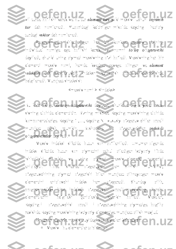 x il   turda   bo’l i shi   kerak   va   bu   tur   ele me nt   turi   yoki massiv   uchun   t a ya nch
tur   deb   nomlanadi.   Yu qoridagi   keltirilgan   misolda   Reyti n g   -   haqiqiy
turdagi   vektor   deb nomlanadi.
Programmada   i sh latiladigan   har   bir   konkret   ma s siv   o’zining
individual   n o m iga   ega   bo’ l ishi   kerak.   Bu   n o mni   t o’liq   o’ zgaruvchi
deyiladi,   chunki   uni n g   qiymati   ma s sivn i ng   o’ z i   bo’ladi.   Massivning har   bir
elementi   massiv   nomi,   hamda   kva d rat   qav s ga   olingan   va   element
selektori   deb   nomlanuvchi   indeksni   ko’rsatish   orqali   oshkor   ravishda
belgilanadi. Murojaat sintaksisi:
<massiv n o mi >[<i nde ks>]
Bu   ko’rinishga   xususiy   o’ zgaruvchi   deyiladi,   chunki   uning   qiymati   mas-
sivni n g   alohida   elementidir.   Bizning   misolda   Reyti n g   massi v ining   alohida
komponentalariga   Reyting[1],…,Reyting[N]   x ususiy   o’zg a ruv-chilar   orqali
murojaat   qi l ish   mumk i n.   Boshqacha   bu   o’zgaruvchilar   indeksli
o’zgaruvchilar  deyiladi.
Massiv   indeksi   sifatida   butun   son   qo’llanilad i .   Umuman olganda
indeks   sifatida   butun   son   qiymatini   qabul   qil a dig a n   ixtiyoriy   ifoda
i sh latil i shi   mumkin   va   uning   qiymati   massiv   elementi   nomerini
ani q laydi.   Ifoda   sifatida   o’zgaru v chi   ham   olinishi   mumkinki,
o’zgaruvchining   qiymati   o’zgarishi   bilan   murojaat   qilinayotgan   massiv
elementi n i   aniqlovchi   indeks   ham   o’zgarad i .   Shunday   qil i b,
programmadagi   bitta   indeksli   o’zgar u vchi   orqali   massivning   barcha
ele me ntla r ini   belgilash   (aniqlash)   mumkin   bo’ladi.   Masalan,
Reyting[i]   o’zgar u vchisi   orqali   i   o’zgaruvch i ning   qiymatiga   bog’l i q
ravishda   Reyting   massivining   ixtiyoriy   elementiga murojaat qilish mavjud.
Umuman olganda massiv quyidagi xususiyatlari keltirilgan.
 Massiv - bu  elementlar  to'plamidir. 