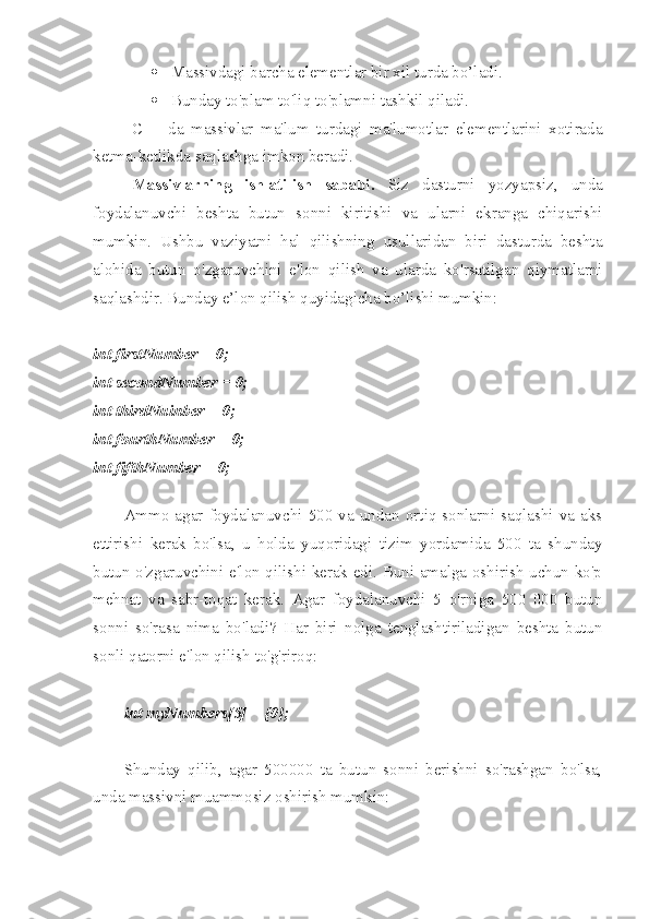  Massivdagi barcha elementlar bir xil turda bo’ladi.
 Bunday to'plam to'liq to'plamni tashkil qiladi.
C++   da   massivlar   ma'lum   turdagi   ma'lumotlar   elementlarini   xotirada
ketma-ketlikda saqlashga imkon beradi.
Massivlarning   ishlatilish   sababi.   Siz   dasturni   yozyapsiz,   unda
foydalanuvchi   beshta   butun   sonni   kiritishi   va   ularni   ekranga   chiqarishi
mumkin.   Ushbu   vaziyatni   hal   qilishning   usullaridan   biri   dasturda   beshta
alohida   butun   o'zgaruvchini   e'lon   qilish   va   ularda   ko'rsatilgan   qiymatlarni
saqlashdir. Bunday e’lon qilish quyidagicha bo’lishi mumkin:
int firstNumber = 0;
int secondNumber = 0;
int thirdNuinber = 0;
int fourthNumber = 0;
int fifthNumber = 0;
Ammo   agar   foydalanuvchi  500   va   undan   ortiq  sonlarni  saqlashi   va   aks
ettirishi   kerak   bo'lsa,   u   holda   yuqoridagi   tizim   yordamida   500   ta   shunday
butun o'zgaruvchini e'lon qilishi kerak edi. Buni amalga oshirish uchun ko'p
mehnat   va   sabr-toqat   kerak.   Agar   foydalanuvchi   5   o'rniga   500   000   butun
sonni   so'rasa   nima   bo'ladi?   Har   biri   nolga   tenglashtiriladigan   beshta   butun
sonli qatorni e'lon qilish to'g'riroq:
int myNumbers[5] = {0};
Shunday   qilib,   agar   500000   ta   butun   sonni   berishni   so'rashgan   bo'lsa,
unda massivni muammosiz oshirish mumkin: 