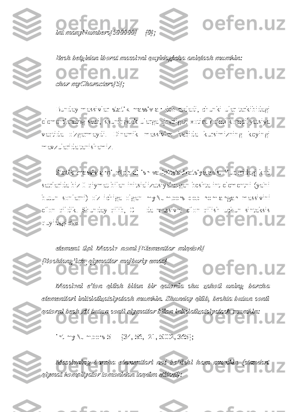 int manyNumbers[500000] = {0};
Besh belgidan iborat massivni quyidagicha aniqlash mumkin:
char myCharacters[5];
Bunday   massivlar   statik  massivlar   deb   ataladi,   chunki   ular   tarkibidagi
elementlarning soni, shuningdek ularga ajratilgan xotira hajmi kompilyatsiya
vaqtida   o'zgarmaydi.   Dinamik   massivlar   haqida   kursimizning   keyingi
mavzularida tanishamiz. 
Statik massivlarni e'lon qilish va initsializatsiyalash.   Yuqoridagi kod
satrlarida biz 0 qiymat bilan initsializatsiyalangan beshta int elementni (ya'ni
butun   sonlarni)   o'z   ichiga   olgan   myNumbers   deb   nomlangan   massivini
e'lon   qildik.   Shunday   qilib,   C++   da   massivni   e'lon   qilish   uchun   sintaksis
quyidagicha:
element_tipi  Massiv_nomi [Elementlar_miqdori] = 
{Boshlang’ich_qiymatlar-majburiy emas}
Massivni   e'lon   qilish   bilan   bir   qatorda   shu   zahoti   uning   barcha
elementlari initsializatsiyalash mumkin. Shunday qilib, beshta butun sonli
qatorni besh xil butun sonli qiymatlar bilan initsializatsiyalash mumkin:
int myNumbers[5] = {34, 56, -21, 5002, 365};
Massivning   barcha   elementlari   nol   bo’lishi   ham   mumkin   (standart
qiymat kompilyator tomonidan taqdim etiladi): 