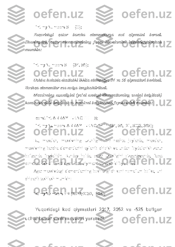 int myNumbers[5] = {0}; 
Yuqoridagi   qator   barcha   elementlarga   nol   qiymatni   beradi.
Shuningdek,   qator   elementlarining   faqat   bir   qismini   initsializatsiyalash
mumkin:
int myNumbers[5] = {34, 56}; 
Ushbu holatda dastlabki ikkita elementga 34 va 56 qiymatlari beriladi.
Boshqa elementlar esa nolga tenglashtiriladi.
Massivning uzunligini (ya'ni undagi elementlarning sonini belgilash)
konstanta qilib belgilashva massivni belgilashda foydalanish mumkin:
const int ARRAY_LENGTH = 5;
int myNumbers[ARRAY_LENGTH] = {34, 56, -21, 5002, 365};
Bu,   masalan,   massivning   uzunligini   bir   nechta   joylarda,   masalan,
massivning barcha elementlarini aylanib chiqish  va undan foydalanish zarur
bo'lganda   foydalidir.   Bunday   holda,   qator   uzunligini   o'zgartirganda,   faqat
const int deb e'lon qilingan bitta qiymatni tuzatish kifoya qiladi.
Agar massivdagi elementlarning boshlang'ich soni noma'lum bo'lsa, uni
chiqarib tashlash mumkin:
int myNumbers[] = {2017, 2052, -525};
Y uqoridagi   k od   qiy mat lari   2017,   2052   v a   -525   bo'lgan
ucht a but un sonli massiv ni y arat adi. 