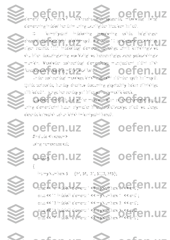 elementi   myNumbers[4] .   Boshqacha   qilib   aytganda,   massivdagi   oxirgi
elementning indeksi har doim uning uzunligidan bitta kam bo'ladi.
C++   kompilyatori   indeksning   massivning   aslida   belgilangan
chegaralarida   ekanligini   tekshirmaydi.   Siz   faqat   10   ta   elementni   o'z   ichiga
olgan   qatorda   1001   indeksidagi   elementni   tanlashga   urinib   ko'rishingiz   va
shu   bilan   dasturingizning   xavfsizligi   va   barqarorligiga   zarar   yetkazishingiz
mumkin.   Massivdan   tashqaridagi   elementlarga   murojaatlarni   oldini   olish
faqat dasturchining eng muhim vazifasidir.
Undan tashqaridagi massivga kirish natijasini oldindan aytib bo'lmaydi.
Qoida   tariqasida,   bunday   chaqiruv   dasturning   g'ayritabiiy   bekor   qilinishiga
olib keladi1. Bunga har qanday yo'l bilan yo'l qo'ymaslik kerak.
Quyidagi   misolda   butun  sonlar  massivini   e'lon  qilishni   namoyish   etadi,
uning   elementlarini   butun   qiymatlar   bilan   initsializatsiya   qiladi   va   ularga
ekranda ko'rsatish uchun kirish imkoniyatini beradi.
#include <iostream>
using namespace std;
int main()
{
     int myNumbers[5] = {34, 56, -21, 5002, 365};
     cout << "0-indeksli element: " << myNumbers[0] << endl;
     cout << "1-indeksli element: " << myNumbers[1] << endl ;
     cout << "2-indeksli element: " << myNumbers[2] << endl;
     cout << "3-indeksli element: " << myNumbers[3] << endl;
     cout << "4-indeksli element: " << myNumbers[4] << endl; 