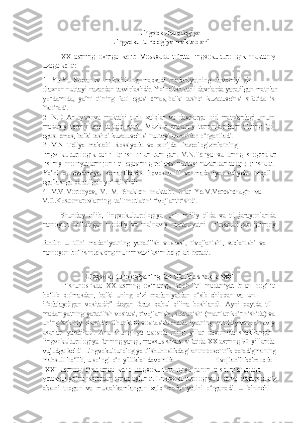 Lingvokulturologiya
Lingvokulturologiya   maktablari
XX     asrning     oxiriga     kelib     Moskvada     to‘rtta     lingvokulturologik     maktab   y
uzaga   keldi:
1.     Yu.Yu.   Stepanov     maktabining     maqsadi     madaniyatning     davomiyligini  
diaxron   nuqtayi   nazardan   tasvirlashdir.   Yo‘nalish   turli   davrlarda   yaratilgan   matnlar
yordamida,     ya’ni     tilning     faol     egasi     emas,   balki     tashqi     kuzatuvchisi     sifatida     is
hko‘radi.  
2.     N.D.   Arutyunova     maktabi     turli     xalqlar     va     davrlarga     oid     matnlardagi   umum
madaniy     terminlarni     tadqiq     etadi.     Mazkur     madaniy     terminlar     ham     tilning   faol  
egasi   emas,   balki   tashqi   kuzatuvchisi   nuqtayi   nazaridan   o‘rganiladi.    
3.     V.N.   Teliya     maktabi     Rossiyada     va     xorijda     frazeologizmlarning  
lingvokulturologik     tahlil     qilish     bilan     tanilgan.     V.N.Teliya     va     uning     shogirdlari
lisoniy     mohiyatlarni   jonli   til   egasining   refleksi   nuqtayi   nazaridan   tadqiq   qilishadi.  
Ya’ni     bu     madaniyat     semantikasini     bevosita     til     va     madaniyat     subyekti     orqali  
egallashga   qaratilgan   yo‘nalishdir.      
4.     V.V.   Vorobyev,     V.     M.     Shaklein     maktabi.     Ular     Ye.M.Vereshchagin     va  
V.G.Kostomarovlarning     ta’limotlarini   rivojlantirishdi.
Shunday     qilib,     lingvokulturologiya     jonli     milliy     tilda     va     til     jarayonlarida  
namoyon     bo‘ladigan     moddiy     va     ma’naviy     madaniyatni         o‘rganadigan     ijtimoiy  
fandir.     U     tilni     madaniyatning     yaratilish     vositasi,     rivojlanishi,     saqlanishi     va  
namoyon   bo‘lishidek   eng   muhim   vazifasini   belgilab   beradi .
Lingvokulturologiyaning   fan   sifatida   shakllanishi  
Tilshunoslikda     XX     asrning     oxirlariga     kelib     “til     madaniyat     bilan     bog‘liq  
bo‘lib     qolmasdan,     balki     uning     o‘zi     madaniyatdan     o‘sib     chiqqan     va     uni  
ifodalaydigan     vositadir”     degan     faraz     qabul     qilina     boshlandi.     Ayni     paytda     til  
madaniyatning   yaratilish   vositasi,   rivojlanishi,   saqlanishi   (matnlar   ko‘rinishida)   va  
uning   tarkibiy   qismidir.   Chunki   til   vositasida   madaniyatning     moddiy   va   ma’naviy  
asarlari     yaratiladi.     Ana     shu     g‘oya     asosida     ming     yillar     davomida     shakllangan  
lingvokulturologiya   fanning   yangi,   maxsus   sohasi   sifatida   XX   asrning   90-yillarida  
vujudga   keldi.   Lingvokulturologiya   tilshunoslikdagi   antroposentrik   paradigmaning
mahsuli   bo‘lib,   u   so‘ngi   o‘n   yilliklar   davomida   rivojlanib   kelmoqda.    
  XXI     asrning     boshlariga     kelib     lingvokulturologiya     jahon     tilshunosligidagi  
yetakchi   yo‘nalishlardan   biriga   aylandi.   Lingvokulturologiya   tilda   va   diskursda   o‘z
aksini     topgan     va     mustahkamlangan     xalq     madaniyatini     o‘rganadi.     U     birinchi   