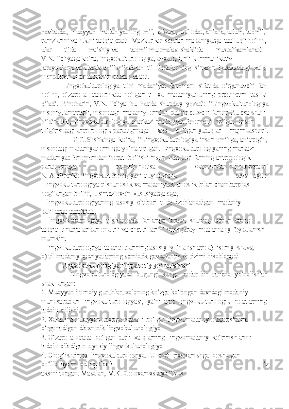 navbatda,     muayyan     madaniyatning     mif,     afsona,     urf-odat,   an’ana,   udum,   taomil,  
ramzlarini   va   h.k.ni   tadqiq   etadi.   Mazkur   konseptlar     madaniyatga     taalluqli   bo‘lib,  
ular   tilda   maishiy   va   taomil   muomalasi   shaklida   mustahkamlanadi.    
V.N.   Teliyaga   ko‘ra,   lingvokulturologiya,   avvalo,   jonli   kommunikativ  
jarayonlarni   va   ularda   qo‘llaniladigan     til     ifodalarining     sinxron     harakatdagi     xalq  
mentaliteti   bilan   aloqasini   tadqiq   qiladi.        
                   Lingvokulturologiya     tilni     madaniyat     fenomeni     sifatida     o‘rganuvchi     fan  
bo‘lib,     o‘zaro     aloqadorlikda     bo‘lgan     til     va     madaniyat     uning     predmetini     tashki
qiladi.     Binobarin,     V.N.   Teliya     bu     haqda     shunday     yozadi:     “Lingvokulturologiya
insoniy,   aniqrog‘i,   insondagi     madaniy     omilni     tadqiq   etuvchi   fandir.   Bu   esa   shuni  
bildiradiki,     lingvokulturologiya     markazi   madaniyat   fenomeni     bo‘lgan     inson  
to‘g‘risidagi   antropologik   paradigmaga   xos   bo‘lgan   yutuqlar   majmuasidir”.
                G.G.Slishkinga     ko‘ra,   “Lingvokulturologiya   inson   omiliga,   aniqrog‘i,  
insondagi   madaniyat   omiliga   yo‘naltirilgan.   Lingvokulturologiyaning   markazi  
madaniyat   fenomenidan   iborat     bo‘lishi   inson     haqidagi   fanning   antropologik  
paradigmaga   tegishli   hodisa   ekanligidan   dalolat   beradi”
N.   Alefirenko     lingvokulturologiyani   quyidagicha   tavsiflaydi:  
-   lingvokulturologiya   tilshunoslik   va   madaniyatshunoslik   bilan   chambarchas  
bog‘langan   bo‘lib,   u   sintezlovchi   xususiyatga   ega;  
-     lingvokulturologiyaning     asosiy     e’tibori     tilda     izohlanadigan     madaniy  
dalillarga   qaratiladi;  
  -     lingvokulturologiya     tilshunoslik     fanlariga     kiradi,     shuning     uchun     uning  
tadqiqot   natijalaridan   ona   tili   va   chet   tillari   o‘qitish   jarayonida   amaliy   foydalanish  
mumkin;  
-     lingvokulturologiya     tadqiqotlarining   asosiy     yo‘nalishlari:   a)   lisoniy     shaxs;  
b) til   madaniy   qadriyatlarning   semiotik   gavdalantirish   tizimi   hisoblanadi
  Lingvokulturologiyaning   asosiy   yo‘nalishlari  
                Lingvokulturologiyada     bugungi     kunga     qadar     bir     qancha     yo‘nalishlar  
shakllangan:  
1.   Muayyan   ijtimoiy   guruhlar,   xalqning   ko‘zga   ko‘ringan   davrdagi   madaniy  
munosabatlari     lingvokulturologiyasi,     ya’ni     aniq     lingvokulturologik     holatlarning  
tadqiq   etilishi.    
2.   Xalqning   muayyan   davriga   tegishli   bo‘lgan   lingvomadaniy   o‘zgarishlarni  
o‘rganadigan   diaxronik   lingvokulturologiya.      
3.   O‘zaro     aloqada     bo‘lgan     turli     xalqlarning     lingvomadaniy     ko‘rinishlarini    
tadqiq   qiladigan   qiyosiy   lingvokulturologiya.    
4.   Chog‘ishtirma     lingvokulturologiya.     U     endi     rivojlanishga     boshlagan  
bo‘lib,   ayrim   tadqiqotlarda   o‘z
aksini   topgan.   Masalan,   M.K.   Golovanivskaya   “Rus   