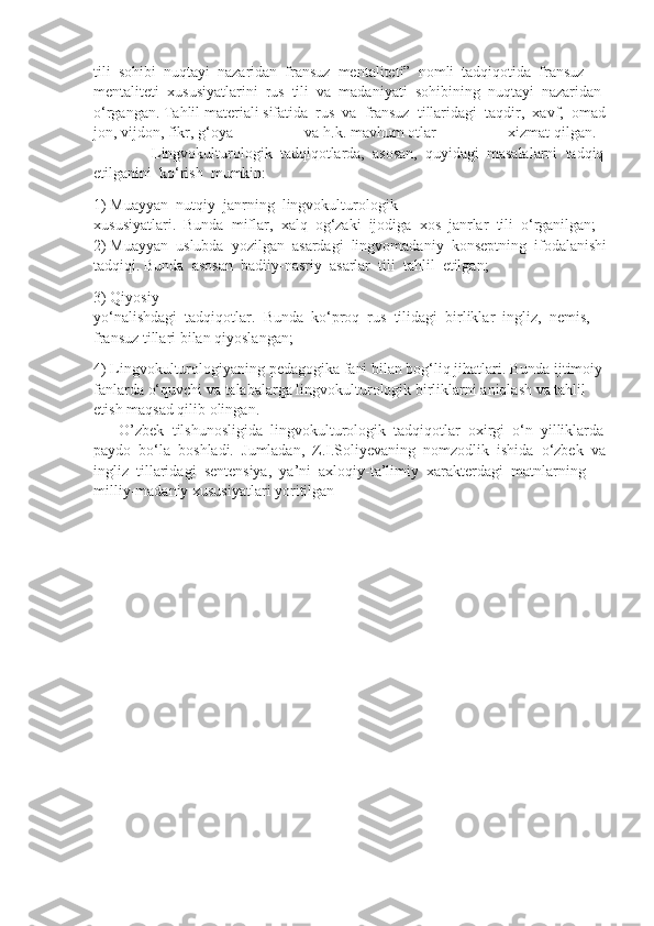 tili     sohibi     nuqtayi     nazaridan     fransuz     mentaliteti”     nomli     tadqiqotida     fransuz  
mentaliteti     xususiyatlarini     rus     tili     va     madaniyati     sohibining     nuqtayi     nazaridan  
o‘rgangan.   Tahlil   materiali   sifatida     rus     va     fransuz     tillaridagi     taqdir,     xavf,     omad
jon,   vijdon,   fikr,   g‘oya   va   h.k.   mavhum   otlar   xizmat   qilgan.      
              Lingvokulturologik     tadqiqotlarda,     asosan,     quyidagi     masalalarni     tadqiq  
etilganini     ko‘rish     mumkin:    
1)   Muayyan     nutqiy     janrning     lingvokulturologik  
xususiyatlari.     Bunda     miflar,     xalq     og‘zaki     ijodiga     xos     janrlar     tili     o‘rganilgan;    
2)   Muayyan     uslubda     yozilgan     asardagi     lingvomadaniy     konseptning     ifodalanishi
tadqiqi. Bunda     asosan     badiiy-nasriy     asarlar     tili     tahlil     etilgan;
3)   Qiyosiy  
yo‘nalishdagi     tadqiqotlar.     Bunda     ko‘proq     rus     tilidagi     birliklar     ingliz,     nemis,  
fransuz   tillari   bilan   qiyoslangan;
4)   Lingvokulturologiyaning   pedagogika   fani   bilan   bog‘liq   jihatlari.   Bunda   ijtimoiy  
fanlarda   o‘quvchi   va   talabalarga   lingvokulturologik   birliklarni   aniqlash   va   tahlil  
etish   maqsad   qilib   olingan.      
      O’zbek     tilshunosligida     lingvokulturologik     tadqiqotlar     oxirgi     o‘n     yilliklarda  
paydo     bo‘la     boshladi.     Jumladan,     Z.I.Soliyevaning     nomzodlik     ishida     o‘zbek     va
ingliz     tillaridagi     sentensiya,     ya’ni     axloqiy-ta’limiy     xarakterdagi     matnlarning  
milliy-madaniy   xususiyatlari   yoritilgan 