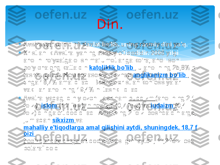 Din.

Avstraliya ko'p dinli davlat bo'lib, uning rasmiy dini yo'q.

Xristianlik Avstraliyaning asosiy e'tiqodidir. 2006 yilgi 
aholini ro'yxatga olish ma'lumotlariga ko'ra, aholi soni 
bo'yicha eng katta din  katoliklik bo'lib  , u aholining 25,8% ni 
tashkil qiladi. Keyingi asosiy mazhab  anglikanizm bo'lib  , 
unga 18,7% amal qiladi. Boshqa xristian konfessiyalari 
vakillari aholining 19,4% ni tashkil qiladi.

Avstraliyadagi diniy ozchiliklar ham  buddizm  (aholining 2,1 
foizi),  islom  (1,7 foiz),  hinduizm  (0,7 foiz) va  iudaizm  (0,4 
foiz) diniga e’tiqod qiladi. Aholining 2 foizi boshqa dinlarga, 
jumladan  sikxizm  va 
mahalliy e'tiqodlarga amal qilishini aytdi, shuningdek, 18,7 f
oizi 
hech qanday dinga  e'tiqod qilmasligini aytdi , 11,2 foizi esa 
betaraf qoldi.   