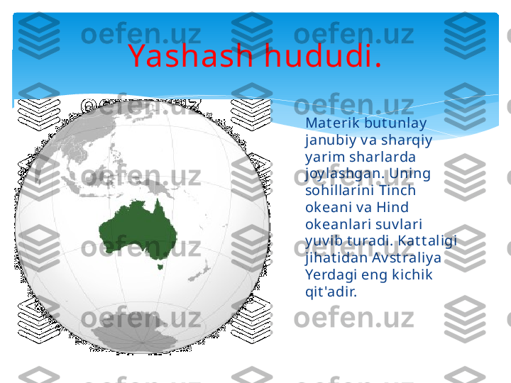 Yashash hududi.
Mat erik  but unlay  
janubiy  v a sharqiy  
y arim sharlarda 
joy lashgan. Uning 
sohillarini Tinch 
ok eani v a Hind 
ok eanlari suv lari 
y uv ib t uradi. Kat t aligi 
jihat idan A v st raliy a 
Yerdagi eng k ichik  
qit 'adir.   