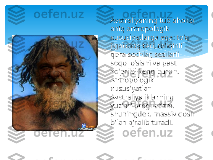 Avstraliyaning tub aholisi 
aniq antropologik 
xususiyatlarga ega: to'q 
jigarrang teri, to'lqinli 
qora sochlar, sezilarli 
soqol o'sishi va past 
ko'prikli keng burun. 
Antropologik 
xususiyatlar 
Avstraliyaliklarning 
yuzlari prognatizm, 
shuningdek, massiv qosh 
bilan ajralib turadi.   