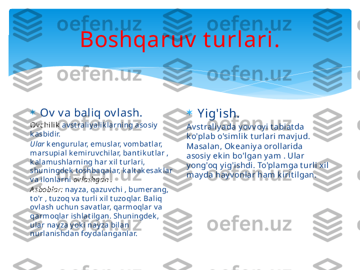 Boshqaruv  t urlari.

Ov  v a baliq ov lash.
Ov chilik   av st raliy alik larning asosiy  
k asbidir.
Ular  k engurular, emuslar, v ombat lar, 
marsupial k emiruv chilar, bant ik ut lar , 
k alamushlarning har xil t urlari, 
shuningdek  t oshbaqalar, k alt ak esak lar 
va ilonlarni  ovlashgan .
A sboblar:  nayza, qazuv chi , bumerang, 
t o'r , t uzoq v a t urli xil t uzoqlar. Baliq 
ov lash uchun sav at lar, qarmoqlar v a 
qarmoqlar ishlat ilgan. Shuningdek , 
ular nay za y ok i nay za bilan 
nurlanishdan foy dalanganlar. 
Y ig'ish.
Av st raliy ada y ov v oy i t abiat da 
k o'plab o'sim lik  t urlari  mav jud. 
Masalan, Ok eaniy a orollarida 
asosiy  ek in bo'lgan y am  . Ul ar 
y ong'oq y i g'i shdi. To'plamga t urli xi l 
may da hay v onlar ham k irit ilgan.   