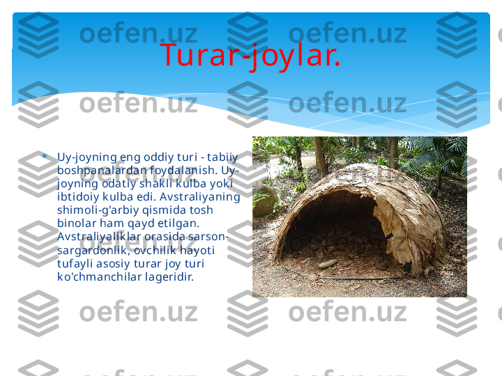 Turar-joy lar.

Uy -joy ning eng oddiy  t uri - t abi iy  
boshpanalardan foy dalani sh. Uy -
joy ni ng odat iy  shak li k ulba y ok i 
ibt idoiy  k ulba edi . A v st rali y aning 
shim oli-g'arbiy  qism ida t osh 
binolar ham qay d et i lgan. 
Av st raliy ali k lar orasi da sarson-
sargardonlik , ov chil ik  hay ot i 
t ufay li asosi y  t urar joy  t uri 
k o'chmanchi lar lageri dir.   