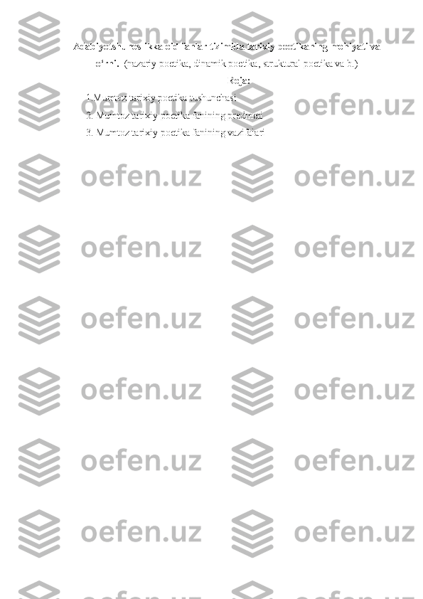 Adabiyotshunoslikka oid fanlar tizimida tarixiy poetikaning mohiyati va
o‘rni.    (nazariy poetika, dinamik poetika, struktural poetika va b.)
Reja:
1.Mumtoz tarixiy poetika tushunchasi
2. Mumtoz tarixiy poetika fanining predmeti
3. Mumtoz tarixiy poetika fanining vazifalari 