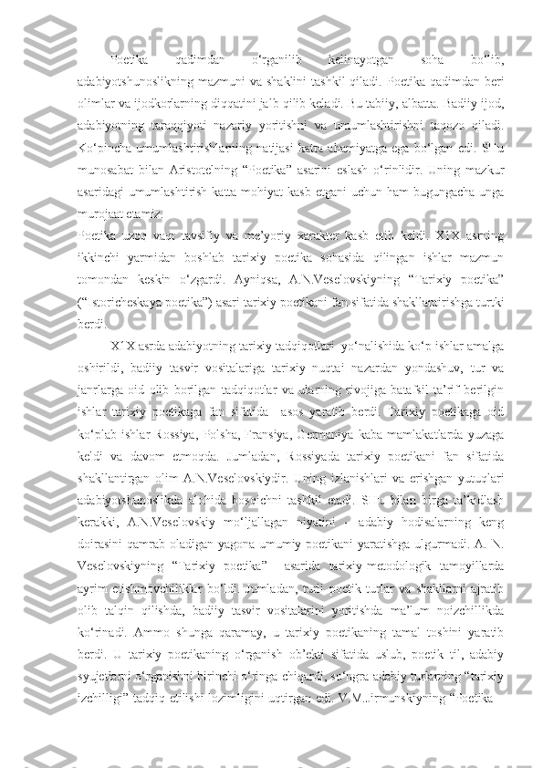 Poetika   qadimdan   o‘rganilib   kelinayotgan   soha   bo‘lib,
adabiyotshunoslikning  mazmuni   va shaklini  tashkil  qiladi.  Poetika qadimdan  beri
olimlar va ijodkorlarning diqqatini jalb qilib keladi. Bu tabiiy, albatta. Badiiy ijod,
adabiyotning   taraqqiyoti   nazariy   yoritishni   va   umumlashtirishni   taqozo   qiladi.
Ko‘pincha   umumlashtirishlarning   natijasi   katta   ahamiyatga   ega   bo‘lgan   edi.   SHu
munosabat   bilan   Aristotelning   “Poetika”   asarini   eslash   o‘rinlidir.   Uning   mazkur
asaridagi  umumlashtirish katta mohiyat  kasb etgani uchun ham  bugungacha unga
murojaat etamiz. 
Poetika   uzoq   vaqt   tavsifiy   va   me’yoriy   xarakter   kasb   etib   keldi.   X1X   asrning
ikkinchi   yarmidan   boshlab   tarixiy   poetika   sohasida   qilingan   ishlar   mazmun
tomondan   keskin   o‘zgardi.   Ayniqsa,   A.N.Veselovskiyning   “Tarixiy   poetika”
(“Istoricheskaya poetika”) asari tarixiy poetikani fan sifatida shakllantirishga turtki
berdi. 
X1X asrda adabiyotning tarixiy tadqiqotlari  yo‘nalishida ko‘p ishlar amalga
oshirildi,   badiiy   tasvir   vositalariga   tarixiy   nuqtai   nazardan   yondashuv,   tur   va
janrlarga   oid   olib   borilgan   tadqiqotlar   va   ularning   rivojiga   batafsil   ta’rif   berilgin
ishlar   tarixiy   poetikaga   fan   sifatida     asos   yaratib   berdi.   Tarixiy   poetikaga   oid
ko‘plab   ishlar   Rossiya,   Polsha,   Fransiya,   Germaniya   kaba   mamlakatlarda   yuzaga
keldi   va   davom   etmoqda.   Jumladan,   Rossiyada   tarixiy   poetikani   fan   sifatida
shakllantirgan   olim   A.N.Veselovskiydir.   Uning   izlanishlari   va   erishgan   yutuqlari
adabiyotshunoslikda   alohida   bosqichni   tashkil   etadi.   SHu   bilan   birga   ta’kidlash
kerakki,   A.N.Veselovskiy   mo‘ljallagan   niyatini   –   adabiy   hodisalarning   keng
doirasini  qamrab oladigan yagona umumiy poetikani yaratishga ulgurmadi. A. N.
Veselovskiyning   “Tarixiy   poetika”     asarida   tarixiy-metodologik   tamoyillarda
ayrim   etishmovchiliklar   bo‘ldi.   Jumladan,   turli   poetik   turlar   va   shakllarni   ajratib
olib   talqin   qilishda,   badiiy   tasvir   vositalarini   yoritishda   ma’lum   noizchillikda
ko‘rinadi.   Ammo   shunga   qaramay,   u   tarixiy   poetikaning   tamal   toshini   yaratib
berdi.   U   tarixiy   poetikaning   o‘rganish   ob’ekti   sifatida   uslub,   poetik   til,   adabiy
syujetlarni o‘rganishni birinchi o‘ringa chiqardi, so‘ngra adabiy turlarning “tarixiy
izchilligi” tadqiq etilishi lozimligini uqtirgan edi. V.M.Jirmunskiyning “Poetika – 