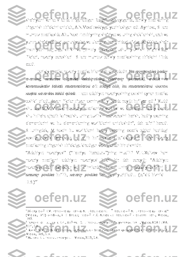 she’riyatni san’at  sifatida o‘rganadigan fandir” 1
  deb aytganda, tarixiy poetikaning
o‘rganish ob’ektini aniqlab, A.N.Veselovskiyga yaqinlashgan edi. Ayniqsa, SHarq
mumtoz poetikasida Abu Nasr Forobiyning she’riyat va uning shakllanishi, arab va
yunon   she’riyatidagi   qonuniyatlar   va   ularning   har   biridagi   o‘ziga   xosliklar,   she’r
insoniyatni   taajjubga   solish   va   ijtimoiy   maqsadlar   uchun   yozilishi   to‘g‘risidagi
fikrlari,   nazariy   qarashlari     SHarq   mumtoz   tarixiy   poetikasining   ob’ektini   ifoda
etadi. 
Tarixiy poetika nazariy poetika bilan zich aloqadadir.  Nazariy poetika badiiy
asarning,   umuman   olganda,   adabiyotning   ishoraviy   (semiotik),   estetik   va
kommunikativ   tabiati   muammolarini   o‘z   ichiga   olib,   bu   muammolarni   sinxron
nuqtai nazardan tahlil qiladi .  Hatto adabiyot nazariyasining asosini aynan poetika
tashkil qiladi, degan fikrlar o‘tgan asrning 20-yillarida paydo bo‘lgan edi. 2
  Xuddi
shu   davrda   M.M.Baxtin   nazariy   poetikaning   vazifasi   va   ob’ektiga   “badiiy   asarni
shu   holicha   ajratib   ko‘rsatish,   uning   tuzilishi   manzarasini   berish,   badiiy   asarning
elementlarini   va   bu   elementlarning   vazifalarini   aniqlashdir”,   deb   ta’rif   beradi.
SHuningdek,   M.Baxtin   bu   vazifalarni   badiiy   asarning   estetik   tabiati   haqidagi
savolga   javob   bermasdan   hal   qilib   bo‘lmasligini   ta’kidlaydi. 3
    Bular   nazariy
poetikaning o‘rganish ob’ektiga kiradigan vazifalardan bir qismidir. 
“Adabiyot   nazariyasi”   (“Teoriya   literaturы”)ning   muallifi   V.E.Xalizev   ham
nazariy   poetikani   adabiyot   nazariyasi   bilan   bir   deb   qaraydi:   “Adabiyot
nazariyasi...turli   aspektlar   va   bo‘limlardan   iborat.   Uning   markaziy   bo‘g‘ini   –
umumiy   poetika   bo‘lib,   nazariy   poetika   deb   ham   yuritiladi...   (ta’kid   bizniki   –
D.S.) ” 4
1
 Жирмунский В.М. Историческая поэтика А.Н.Весел о вского.  – “ Веселовский А.Н. Историческая поэтика”
(Москва,   1940)   китобида,   9-10-   бетлар;   Горский   И.К.   Александр   Веселовский   и   современность,   Москва,
1975.
2
 Тамарченко Н.Д., Тюпа В.И., Бройтман С.Н.  Теория литературы. В двух томах. Том 1, Москва.ACADE M A .
2004, C.9.
3
  Бахтин М.М. Проблем ы  содержания, материала и форм ы в словесном художественном творчестве. //ВЛЭ.
Москва, 1975, С. 9.
4
  Хализев В.Е. Теория литературы.  – Москва, 2002, С.8. 