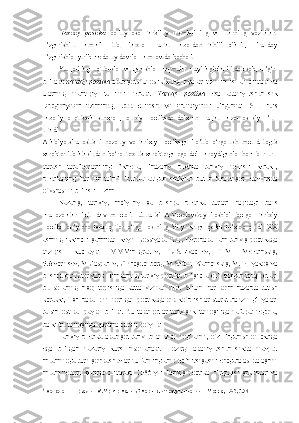 Tarixiy   poetika   badiiy   asar   tarkibiy   qismlarining   va   ularning   vazifalari
o‘zgarishini   qamrab   olib,   diaxron   nuqtai   nazardan   tahlil   qiladi,     bunday
o‘zgarishlar yirik madaniy davrlar qamrovida kechadi. 
YUqoridagi  iqtiboslar va qarashlar  majmuini quyidagicha ifodalasak, to‘g‘ri
bo‘ladi:  nazariy poetika  adabiyotshunoslik kategoriyalari tizimini ishlab chiqadi va
ularning   mantiqiy   tahlilini   beradi.   Tarixiy   poetika   esa   adabiyotshunoslik
kategoriyalari   tizimining   kelib   chiqishi   va   taraqqiyotini   o‘rganadi.   SHu   bois
nazariy   poetikada   sinxron,   tarixiy   poetikada   daixron   nuqtai   nazar   asosiy   o‘rin
tutadi.
Adabiyotshunoslikni   nazariy   va   tarixiy   poetikaga   bo‘lib   o‘rganish   metodologik
xarakter ifodalashidan ko‘ra, texnik xarakterga ega deb qaraydiganlar ham bor. Bu
qarash   tarafdorlarining   fikricha,   “nazariy   poetika   tarixiy   bo‘lishi   kerak”,
poetikaning   har   bir   ta’rifi   “aniqlanadigan   shakllar   butun   taraqqiyoti   davomida
o‘xshash” 5
 bo‘lishi lozim.
Nazariy,   tarixiy,   me’yoriy   va   boshqa   poetika   turlari   haqidagi   bahs
munozaralar   hali   davom   etadi.   CHunki   A.Veselovskiy   boshlab   bergan   tarixiy
poetika   bo‘yicha   tadqiqotlar   o‘tgan   asrning   50-yillariga   qadar   to‘xtab   qoldi.   XX
asrning ikkinchi yarmidan keyin Rossiyada ham, Evropada ham tarixiy poetikaga
qiziqish   kuchaydi.   V.V.Vinogradov,   D.S.Lixachev,   E.M.   Meletinskiy,
S.Averinsev, M.Gasparov, O.Freydenberg, M.Steblin-Kamenskiy, M. Polyakov va
boshqa bir qator yirik olimlarning tarixiy poetika bo‘yicha olib borgan tadqiqotlari
bu   sohaning   rivoj   topishiga   katta   xizmat   qildi.   SHuni   har   doim   nazarda   tutish
kerakki,   Evropada   olib   borilgan   poetikaga   oid   ko‘p   ishlar   sturkturalizm   g‘oyalari
ta’siri   ostida     paydo   bo‘ldi.   Bu   tadqiqotlar   tarixiylik   tamoyiliga   nafaqat   begona,
balki bu tamoyilga qarama-qarshi qo‘yildi. 
Tarixiy poetika adabiyot  tarixi  bilan zich bog‘lanib, o‘z o‘rganish  ob’ektiga
ega   bo‘lgan   nazariy   kurs   hisoblanadi.   Hozirgi   adabiyotshunoslikda   mavjud
muammoga turli yondashuvlar bu fanning aniq definitsiyasini chegaralashda ayrim
muammolarni keltirib chiqaradi. 1986 yili Tarixiy poetika: o‘rganish yakunlari va
5
  Медведев П.Н. (Бахтин М.М.). Формальный метод в литературоведении. – Москва, 1993, С.38.  