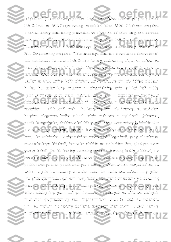 istiqbollari” (“Istoricheskaya poetika. Itogi i perspektivы izucheniya”)  to‘plamida
P.A.Grinser   va   M.L.Gasparovning   maqolalari   bilan   M.M.   Girshman   maqolasi
o‘rtasida   tarixiy   poetikaning   predmetini   va   o‘rganish   ob’ektini   belgilash   borasida
bahslar   bo‘lib   o‘tdi.   Mazkur   to‘plamdan   joy   olgan   P.A.Grinserning   maqolasi
“Literatura   drevnosti   i   srednevekovya   v   sisteme   istoricheskoy   poetiki”   va
M.L.Gasparovning maqolasi    “Istoricheskaya  poetika i sravnitelnoe stixovedenie”
deb   nomlanadi.   Jumladan,   P.A.Grinser   tarixiy   poetikaning   o‘rganish   ob’ekti   va
predmetiga quyidagicha ta’rif beradi: “Agar tarixiy poetikaning predmeti u yoki bu
darajada ishlab chiqilgan deb hisoblanadigan va uning predmeti poetik tamoyillar,
usullar   va   shakllarning   kelib   chiqishi,   tarixiy   taraqqiyotini   o‘z   ichiga   oladigan
bo‘lsa,   bu   qadar   keng   muammoni   o‘rganishning   aniq   yo‘llari   hali   jiddiy
oydinlashtirishni   talab   qiladi.   YAnada   tabiiy   yo‘l   –   poetologik   kategoriyalar
(obraz,   uslub,   janr,   metod   va   b.)   ni   diaxronik   (ya’ni   tarixiy   izchillik   nuqtai
nazaridan   –   D.S.)   tahlil   etish   –   bu   kategoriyalarni   o‘z   ierarxiya   va   vazifalari
bo‘yicha   o‘zgarmas   hodisa   sifatida   talqin   etish   xavfini   tug‘diradi.   Qolaversa,
poetik   kategoriyalar,   shubhasiz   ko‘chib   yuradi.   Hatto   uzoq   tarixiy   istiqbolda   ular
o‘z   dolzarbligini   saqlaydi,   davrdan   davrga   va   adabiyotgan   adabiyotga   o‘tganda
ham,   ular   ko‘pincha   o‘z   qiyofasini   va   mazmunini   o‘zgartiradi,   yangi   aloqalar   va
munosabatlarga   kirishadi,   har   safar   alohida   va   bir-biridan   farq   qiladigan   tizim
yuzaga   keladi.   Har   bir   bunday   tizimning   xarakteri   davrning   badiiy   tafakkuri,   o‘z
navbatida, davrning adabiy aqidalarida va uning poetikasida yuzaga chiqqan. Agar
poetik nazariya  bilan poetik  amaliyot  o‘rtasida  ma’lum   uzilish  mavjud bo‘lsa,  bu
uzilish   u   yoki   bu   madaniy   an’analar   orqali   bir   necha   asr,   ba’zan   ming   yillar
oralig‘ida ajralib turadigan zamonaviy tadqiqotlar bilan Grinser tarixiy poetikaning
predmeti    sifatida  SHarq mumtoz adabiyotining tajribasidan o‘rganishni, ayniqsa,
SHarq   adabiyotiga   yaqin   bo‘lgan   Evropa   antik   adabiyoti   va   o‘rta   asr   adabiyoti
bilan   tipologik   jihatdan   qiyoslab   o‘rganishni   taklif   qiladi   (72   bet).   Bu   fikr   ancha
jonli   va   ma’lum   bir   nazariy   dalillarga   tayangani   bilan   o‘zini   oqlaydi.   Tarixiy
poetikaning   predmetini   u   yoki   bu   darajada   qat’iylashgan   deb   qarash   mumkin. 