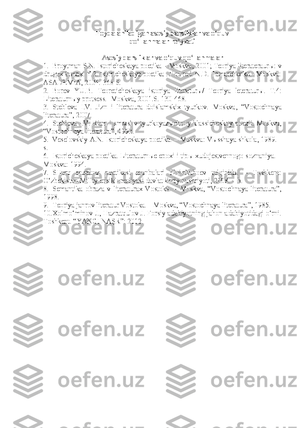 Foydalaniladigan asosiy darsliklar va o‘quv
qo‘llanmalar ro‘yxati
Asosiy darsliklar va o‘quv qo‘llanmalar
1. Broytman S.N. Istoricheskaya poetika – Moskva, 2001; Teoriya literateraur ы : v
drugax tomax. T.2: Istoricheskaya poetika . Pod red. N.D. Tamarchenko.- Moskva:
ASA DEMIA, 2004.-368 S.
2. Borev   YU.B.   Teoreticheskaya   istoriya   l i terat u r ы /   Teoriya   leteratur ы .   T.4:
L i teraturn ы y protsess.- Moskva, 2001.S. 130-468.
3. Stebleva   I.V.   Jizn   i   literatura   doislamskix   tyurkov.   Moskva,   “Vostochnaya
literatura”, 2007.
4. Stebleva I.V. Ritm i sm ы sl v tyurkoyaz ы chnoy klassicheskoy poezii. Moskva,
“Vostochnaya literatura”, 1993.
5. Veselovskiy A.N. Istoricheskaya poetika. – Moskva: V ы sshaya shkola, 1989. -
s.
6. Istoricheskaya poetika. Literaturn ы e epoxi i tip ы  xudojestvennogo soznaniya. –
Moskva: 1994.
7. SHarq   mumtoz   poetikasi   manbalari   H.Boltaboev   talqinida.   –   Toshkent:
O‘zbekiston Milliy ensiklopediyasi davlat ilmiy nashriyoti, 2008. -  b.
8. Semantika   obraza   v   literaturax   Vostoka.   –   Moskva,   “Vostochnaya   literatura”,
1998.
9. Teoriya janrov literatur Vostoka. – Moskva, “Vostochnaya literatura”, 1985. 
10. Xolm o‘minov J., Hazratqulov J. Forsiy adabiyotning jahon adabiyotidagi o‘rni.
Toshkent. “ YANGI NAŞR ” : 2012. 