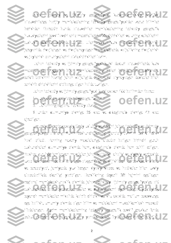 Jahon   iqtisodiy   va   ijtimoiy   geografiyasi   kursining   aslsiy   vazifasi
o`quvchilarga   horijiy   mamlakatlarning   iqtisodiy   geografiyasidan   zarur   bilimlar
berishdan   iboratdir   bunda   o`quvchilar   mamlakatlarning   iqtisodiy   geografik
hususiyatlarini tavsiflovchi aniq materiallarni o`zlashtirishlari va uning sabablarini
tushunib   etishlari   nazarda   tutiladi.   Ular   mazkur   kurs   materiallarini   o`rganish
jarayonida   rivojlangan   va   rivojlanayotgan   mamlakatlarda   xo`jalikning   rivojlanish
va joylanish qonuniyatlarini o`zlashtirishlari lozim. 
  Jahon   iqtisodiy   va   ijtimoiy   geografiyasi   kursi   dasturi   o`quvchilarda   kurs
materiallarini   o`rganish   bilan   mamlakatlarning   tiplari   haqida   etarli   tushuncha
tarkib   topishini   hozirgi   jahon   xo`jaligida   muhim   rol   o`ynayotgan   davlatlar   bilan
tanishib chiqishlarini e`tiborga olgan holda tuzilgan.
 Jahon iqtisodiy va ijtimoiy geografiyasi kursi asosan ikki bo`limdan iborat:
1. Jahonniumumiyiqtisodiygeografikobzori.
2. Jahonning regional iqtisodiy obzori.
SHundan   «Umumiy»   qismiga   25   soat   va   «Regional»   qismiga   43   soat
ajratilgan. 
Umumiy qismning asosiy ilmiy uslubiy vazifasini jahon iqtisodiy va ijtimoiy
geografiyasiga   oid   eng   muhim   tushunchalarning   mantiqiy   tizimini   tashkil   etish
hosil   qiladi.   Fanning   nazariy   masalalariga   alqador   bo`lgan   birinchi   guruh
tushunchalari   «Umumiy»   qismda   ham,   «Regional»   qismda   ham   tahlil   etilgan.
Boshqa guruhda jamlangan masalalar jahon xo`jaligi   aholisi va siyosiy xaritasida
uzoq davr  davomida bo`lib o`tgan o`zgarishlar  va siljishlarni  fan texnika inqilobi
va   taraqqiyoti,   jamiyatda   yuz   bergan   siyosiy   voqea   va   hodisalar   bilan   uzviy
aloqadorlikda   ekanligi   yoritilgan.   Darslikning   deyarli   2/3   hajmini   egallagan
regional-mamlakatshunoslik   qismida   jahon   iqtisodiy-   ijtimoiy   geografiyasiga   oid
tushunchalar,   qonuniyatlar,   tamoillar   va   xususiyatlarni   ayrim   region   yoki   yirik
tayanch   mamlakatlar   misolida   ko`rib   chiqish   va   shu   asosida   ma`lum   tasavvurga
ega  bo`lish,  umumiy  qismda  olgan  bilim  va  malakalarni  mustahkamlash  maqsadi
ifodalangan.   Ayrim   mamlakatlarning   iqtisodiy   geografik   tavsifi   mazkur   fanda
qabul   qilingan   va   sinalgan   uslubiy   yondoshuvdan   foydalangan   holda   bajarildi.
2 