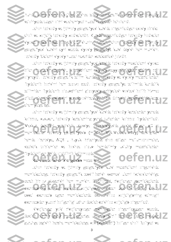 Bunda,   tabiiy   sharoit   aholi   va   boshqa   tabiiy   demografik   komponentlar   iqtisodiy
salohiyatda tutgan o`rni va ahamiyati nuqtai nazaridan baholandi. 
Jahon iqtisodiy va ijtimoiy geografiyasi kursida o`rganiladigan asosiy ob`ekt-
aholi   va   xo`jalik-iqtisodiy   xodisalardir.   Kursda   o`rganiladigan   iqtisodiy   hodisalar
siyosat   bilan   birga   o`rganiladi   shuning   uchun   jahon   iqtisodiy   va   ijtimoiy
geografiyasi   kursini   ayni   vaqtda   siyosiy   geografiya   kursi   deyish   ham   mumkin.
Iqtisodiy faktlarni siyosiy nuqtai nazaridan xarakterlash joizdir.
Jahon iqtisodiy va ijtimoiy geografiyasi kursida iqtisodiy masalalarni siyosat
bilan   bog`lab   o`rganish,   o`quvchilarni   siyosiy   tayyorgarligida   muhim   rol`
o`ynaydi.   Iqtisodiy   geografik   ta`lim   kundalik   iqtisodiy   va   siyosiy   materiallardan
foydalanib   borishni   ham   taqozo   etadi.   Iqtisodiy   geografiya   ta`limida   kundalik
ta`limidan   foydalanib   o`quvchilarni   g`qoyaviy   tarbiyalash   vositasi   bo`lib   hizmat
qiladi,   ularning   saviyasini   yanada   oshiradi   va   bilim   doirasini   kengayishida   katta
ahamiyatga ega. 
Jahon iqtisodiy va ijtimoiy geografiyasi kursida iqtisodiy kartalardan yanada
ko`proq,   xususan,   iqtisodiy   kartalarning   yangi   turlaridan   ko`proq   foydalaniladi.
Maskur   darslikni   yaratishda   Rossiya   Federatsiyasida   nashr   etilgan   «CHet
mamlakatlar   iqtisodiy   geografiyasi»   (muallifi   V.R.Maksakovskiy)   darsligidan
hamda   Frantsiya,   AQSH,   Buyuk   Britaniyada   chop   etilgan   ma`lumotnomalar,
statistik   to`plamlar   va   boshqa   o`quv   hamdailmiy   uslubiy   materiallardan
foydalanilgan holda o`qitilinib kelinmoqda.
Kurs materiallarini o`ganish metodlari.
Jahon   iqtisodiy   va   ijtimoiy   geografiyasi   kursi   materiallarni   o`rganishda
mamlakatlarga   iqtisodiy   geografik   tavsif   berish   sxemasi   ularni   ixtisoslanishiga
qarab   bir   oz   o`zgarishi   ham   mumkin.   CHunonchi,   rivojlangan   mamlakatlarda
«sanoat»ning   salmog`i   «qishloq   xo`jaligi»ga   nisbatan   ustun   bo`lganligi   uchun
avval   «sanoati»   agrar   mamlakatlarda   esa   qishloq   xo`jaligi»ning   salmog`i
«sanoat»dan yuqori bo`lganligi uchun dastlab «qishloq xo`jaligi» o`rganiladi.
Rivojlangan   yoki   rivojlanayotgan   mamlakatlar   o`rganilayotgan   vaqtda,
dastlab   har   bir   guruh   mamlakatlariga   umumiy   ta`rif   beriladi.   Ta`rif,   mazkur
guruhga   tegishli   barcha   mamlakatlarga   xos   (xarakterli)   bo`lgan   aholi   faoliyati   va
3 