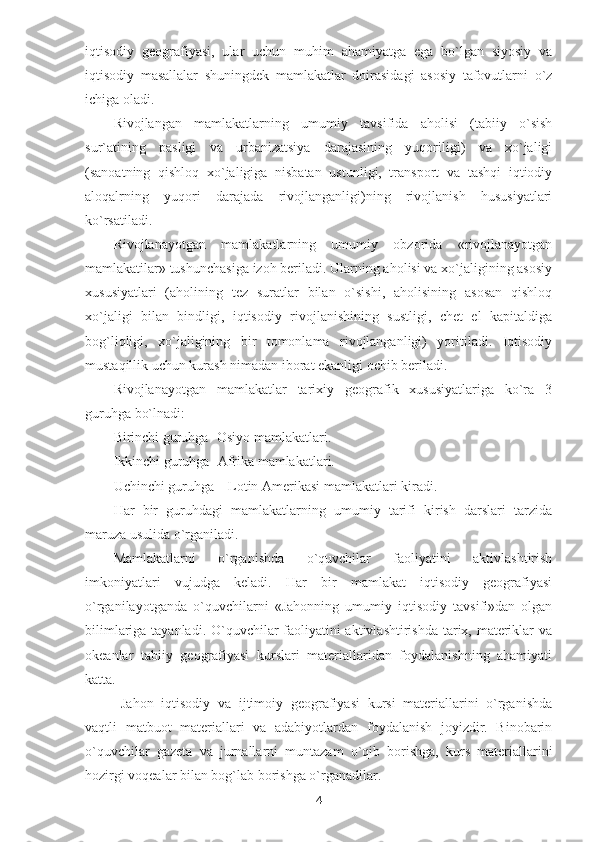 iqtisodiy   geografiyasi,   ular   uchun   muhim   ahamiyatga   ega   bo`lgan   siyosiy   va
iqtisodiy   masallalar   shuningdek   mamlakatlar   doirasidagi   asosiy   tafovutlarni   o`z
ichiga oladi. 
Rivojlangan   mamlakatlarning   umumiy   tavsifida   aholisi   (tabiiy   o`sish
sur`atining   pasligi   va   urbanizatsiya   darajasining   yuqoriligi)   va   xo`jaligi
(sanoatning   qishloq   xo`jaligiga   nisbatan   ustunligi,   transport   va   tashqi   iqtiodiy
aloqalrning   yuqori   darajada   rivojlanganligi)ning   rivojlanish   hususiyatlari
ko`rsatiladi. 
Rivojlanayotgan   mamlakatlarning   umumiy   obzorida   «rivojlanayotgan
mamlakatilar» tushunchasiga izoh beriladi. Ularning aholisi va xo`jaligining asosiy
xususiyatlari   (aholining   tez   suratlar   bilan   o`sishi,   aholisining   asosan   qishloq
xo`jaligi   bilan   bindligi,   iqtisodiy   rivojlanishining   sustligi,   chet   el   kapitaldiga
bog`liqligi,   xo`jaligining   bir   tomonlama   rivojlanganligi)   yoritiladi.   Iqtisodiy
mustaqillik uchun kurash nimadan iborat ekanligi ochib beriladi. 
Rivojlanayotgan   mamlakatlar   tarixiy   geografik   xususiyatlariga   ko`ra   3
guruhga bo`lnadi:
Birinchi guruhga- Osiyo mamlakatlari.
Ikkinchi guruhga- Afrika mamlakatlari.
Uchinchi guruhga – Lotin Amerikasi mamlakatlari kiradi.
Har   bir   guruhdagi   mamlakatlarning   umumiy   tarifi   kirish   darslari   tarzida
maruza usulida o`rganiladi.
Mamlakatlarni   o`rganishda   o`quvchilar   faoliyatini   aktivlashtirish
imkoniyatlari   vujudga   keladi.   Har   bir   mamlakat   iqtisodiy   geografiyasi
o`rganilayotganda   o`quvchilarni   «Jahonning   umumiy   iqtisodiy   tavsifi»dan   olgan
bilimlariga tayanladi. O`quvchilar faoliyatini  aktivlashtirishda tarix, materiklar va
okeanlar   tabiiy   geografiyasi   kurslari   materiallaridan   foydalanishning   ahamiyati
katta.
  Jahon   iqtisodiy   va   ijtimoiy   geografiyasi   kursi   materiallarini   o`rganishda
vaqtli   matbuot   materiallari   va   adabiyotlardan   foydalanish   joyizdir.   Binobarin
o`quvchilar   gazeta   va   jurnallarni   muntazam   o`qib   borishga,   kurs   materiallarini
hozirgi voqealar bilan bog`lab borishga o`rganadilar. 
4 