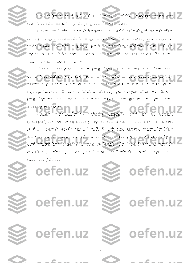 O`quvchilar   bilimini   baholashda   ularning   kundalik   voqealarni   muntazam
kuzatib borishlarini etiborga olib, rag`batlantirilishi lozim.
Kurs materiallarini o`rganish jarayonida o`quvchilar aktivligini oshirish bilan
bog`liq   bo`lgan   muammoli   ta`limga   ham   etibor   berish   lozim,   shu   maqsadda
«YAponiya»   mavzusini   o`rganayotganda   o`quvchilarga   «Nima   uchun   urishdan
keyingi   yillarda   YAponiya   iqtisodiy   jihatidan   tez   rivojlana   boshladi?»   degan
muammoli savol berishi mumkin.
  Jahon   iqtisodiy   va   ijtimoiy   geografiyasi   kursi   materiallarni   o`rganishda
ko`pchilik  masalalarni   hal   etish  uchun  bilim  manbai  bo`lib  hizmat   qiladigan  turli
mazmundagi kartalar suhbat va mustaqil ishlarni tashkil etishda katta imkoniyatlar
vujudga   keltiradi.   CHet   mamlakatlar   iqtisodiy   geografiyasi   atlasi   va   IX   sinf
geografiya darsligiga ilova qilingan hamda teks bilan berilgan kartalar tilga olingan
iqtisodiy kartalardir. 
Xususan   mamlakatlarning   iqtisodiy   geografik   o`rni,   aholisi,   sanoati,
qishloqho`jaligi   va   transportining   joylanishini   kartalar   bilan   bog`lab,   suhbat
asosida   o`rganish   yaxshi   natija   beradi.   SHuningdek   statistik   materiallar   bilan
ishlashda suhbat  metodi juda qo`l keladi. Jahon iqtisodiy va ijtimoiy geografiyasi
kursi   materiallarini   o`rganishda   iqtisodiy   kartalr   bilan   birga   boshqa   ko`rsatmali
vositalarda, jumladan, transport, diofil`m va kinofil`mlardan foydalanishga to`g`ri
keladi   shug‘ullanadi.
5 