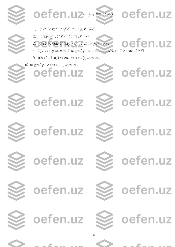 ADABIYOTLAR
1. O‘zbekiston ensikilopediyasi 1996.
2. Pedagogik ensiklopediyasi 1980.
3. O‘zbekiston pedagoklari antologiyasi 1995.
4. Qurboniyozov R. Geografiya ta’limi metodikasi.  Toshkent 1993.
5. «Ma’rifat», (Sovet maktabi) jurnallari.
«Geografiya v shkole» jurnallari.   
6 