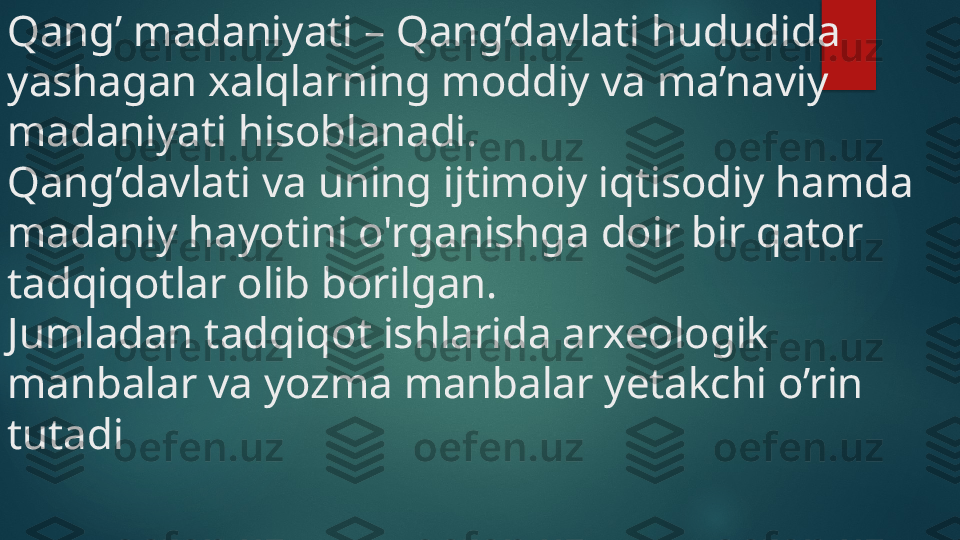 Qang’ madaniyati – Qang’davlati hududida 
yashagan xalqlarning moddiy va ma’naviy 
madaniyati hisoblanadi. 
Qang’davlati va uning ijtimoiy iqtisodiy hamda 
madaniy hayotini o'rganishga doir bir qator 
tadqiqotlar olib borilgan. 
Jumladan tadqiqot ishlarida arxeologik 
manbalar va yozma manbalar yetakchi o’rin 
tutadi    