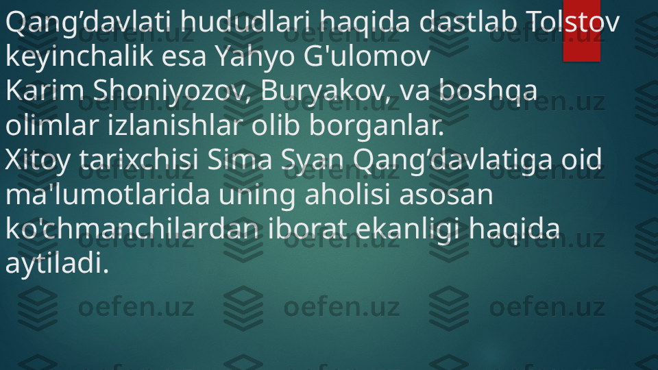 Qang’davlati hududlari haqida dastlab Tolstov 
keyinchalik esa Yahyo G'ulomov 
Karim Shoniyozov, Buryakov, va boshqa 
olimlar izlanishlar olib borganlar. 
Xitoy tarixchisi Sima Syan Qang’davlatiga oid 
ma'lumotlarida uning aholisi asosan 
ko'chmanchilardan iborat ekanligi haqida 
aytiladi.    