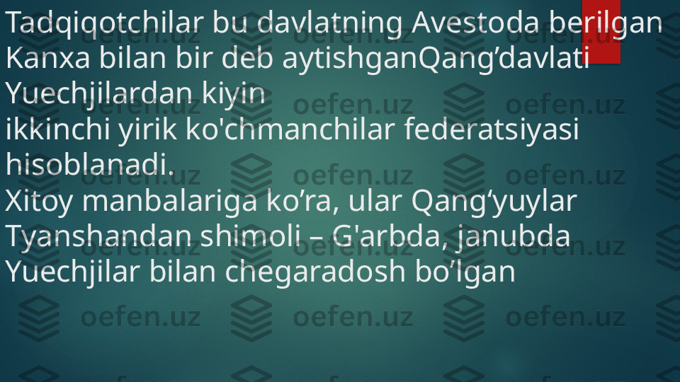 Tadqiqotchilar bu davlatning Avestoda berilgan 
Kanxa bilan bir deb aytishganQang’davlati 
Yuechjilardan kiyin 
ikkinchi yirik ko'chmanchilar federatsiyasi 
hisoblanadi. 
Xitoy manbalariga ko’ra, ular Qang‘yuylar 
Tyanshandan shimoli – G'arbda, janubda 
Yuechjilar bilan chegaradosh bo’lgan    