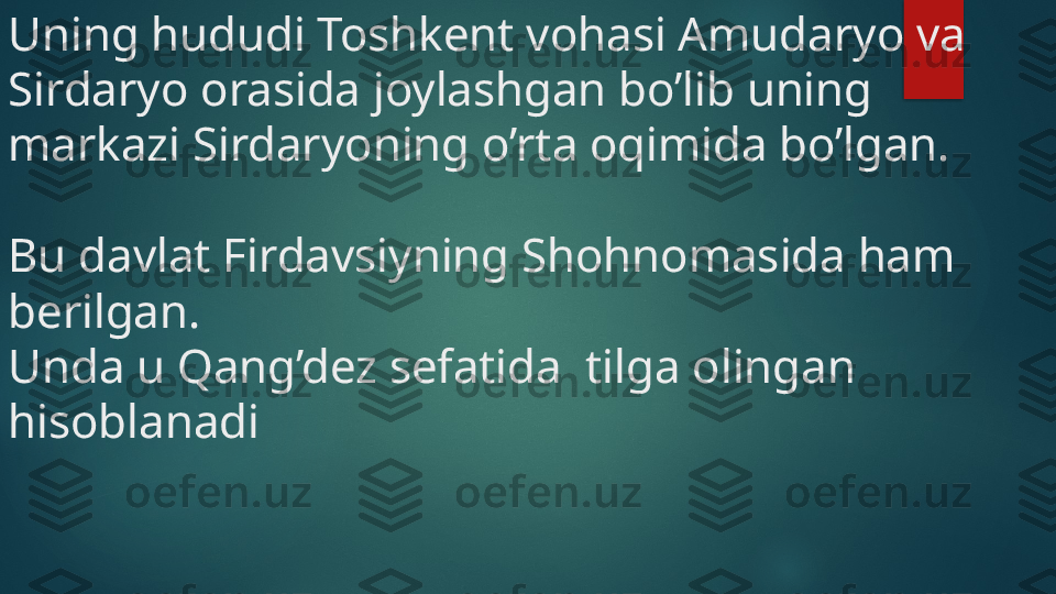 Uning hududi Toshkent vohasi Amudaryo va 
Sirdaryo orasida joylashgan bo’lib uning 
markazi Sirdaryoning o’rta oqimida bo’lgan.
Bu davlat Firdavsiyning Shohnomasida ham 
berilgan. 
Unda u Qang’dez sefatida  tilga olingan 
hisoblanadi    