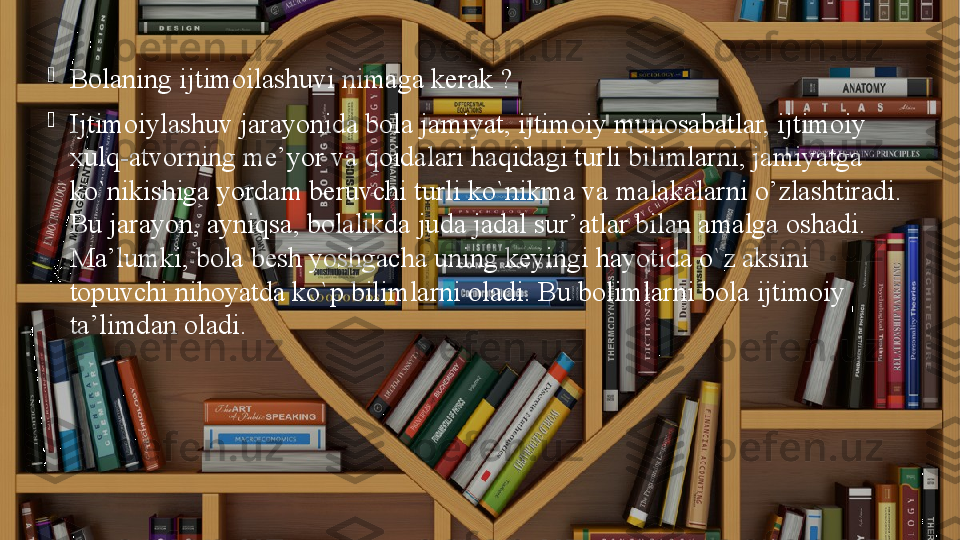 
Bolaning ijtimoilashuvi nimaga kerak ? 

Ijtimoiylashuv jarayonida bola jamiyat, ijtimoiy munosabatlar, ijtimoiy 
xul q -atvorning me’yor va  q oidalari haqidagi turli bilimlarni, jamiyatga 
ko`nikishiga yordam beruvchi turli ko`nikma va malakalarni  o’ zlashtiradi. 
Bu jarayon, ayniqsa, bolalikda juda jadal sur’atlar bilan amalga oshadi. 
Ma’lumki, bola besh yoshgacha uning keyingi hayotida o`z aksini 
topuvchi nihoyatda ko`p bilimlarni oladi.  Bu bolimlarni bola ijtimoiy 
ta’limdan oladi. 