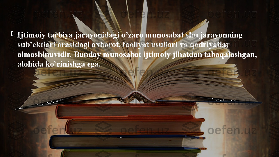 
Ijtimoiy tarbiya jarayonidagi o’zaro munosabat shu jarayonning 
sub’ektlari orasidagi axborot, faoliyat usullari va qadriyatlar 
almashinuvidir. Bunday munosabat ijtimoiy jihatdan tabaqalashgan, 
alohida ko`rinishga ega.  