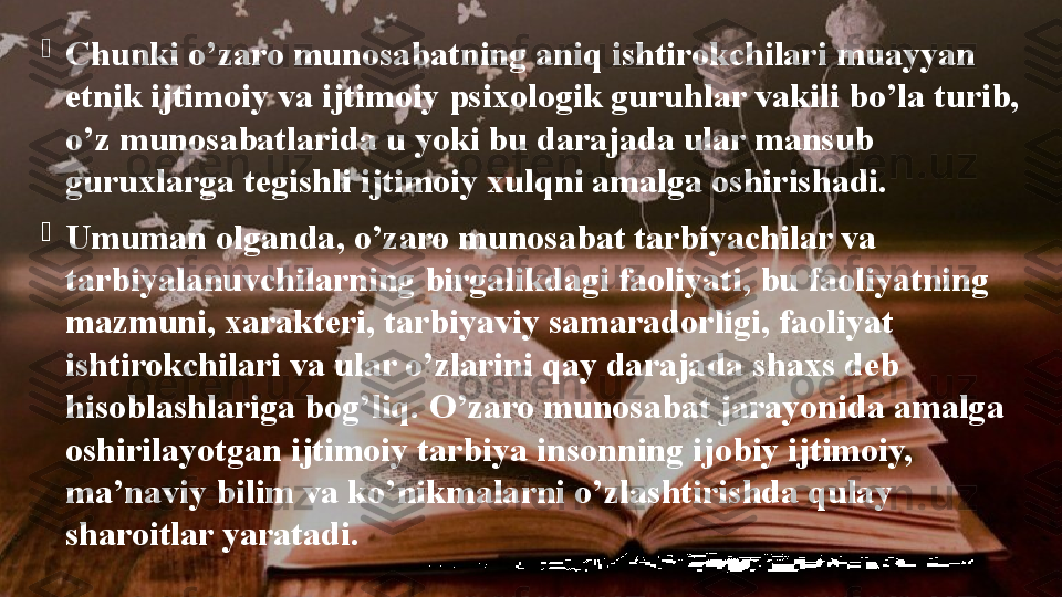 
Chunki o’zaro munosabatning aniq ishtirokchilari muayyan 
etnik ijtimoiy va ijtimoiy psixologik guruhlar vakili bo’la turib, 
o’z munosabatlarida u yoki bu darajada ular mansub 
guruxlarga tegishli ijtimoiy xulqni amalga oshirishadi.

Umuman olganda, o’zaro munosabat tarbiyachilar va 
tarbiyalanuvchilarning birgalikdagi faoliyati, bu faoliyatning 
mazmuni, xarakteri, tarbiyaviy samaradorligi, faoliyat 
ishtirokchilari va ular o’zlarini qay darajada shaxs deb 
h isoblashlariga bog’liq.	
 O’zaro munosabat jarayonida amalga 
oshirilayotgan ijtimoiy tarbiya insonning ijobiy ijtimoiy, 
ma’naviy bilim va ko’nikmalarni o’zlashtirishda qulay 
sharoitlar yaratadi. 