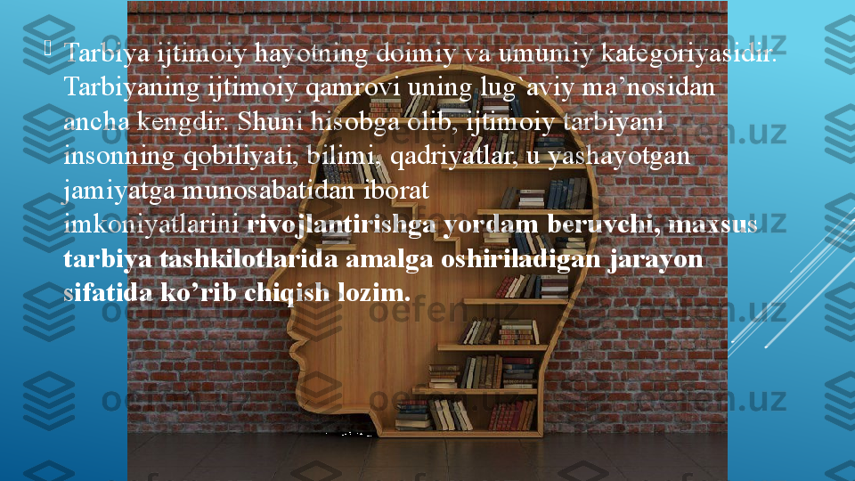 
Tarbiya ijtimoiy hayotning doimiy va	 umumiy	 kategoriyasidir. 
Tarbiyaning ijtimoiy qamrovi	
 uning lug`aviy ma’nosidan 
ancha kengdir. Shuni	
 hisobga olib, ijtimoiy tarbiyani 
insonning	
 qobiliyati, bilimi,	 qadriyatlar,	 u	 yashayotgan 
jamiyatga munosabatidan iborat 
imkoniyatlarini	
  rivojlantirishga yordam beruvchi, maxsus 
tarbiya tashkilotlarida amalga oshiriladigan jarayon 
sifatida ko’rib chiqish lozim. 