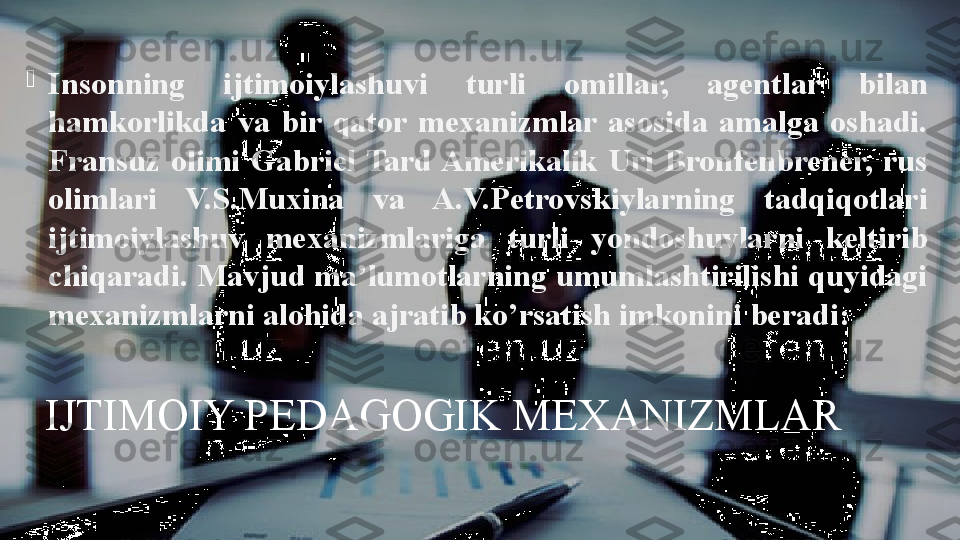 IJTIMOIY PEDAGOGIK MEXANIZMLAR
Insonning  ijtimoiylashuvi  turli  omillar,  agentlar  bilan 
hamkorlikda  va  bir  qator  mexanizmlar  asosida  amalga  oshadi. 
Fransuz  olimi  Gabriel  Tard Amerikalik  Uri  Bronfenbrener,  rus 
olimlari  V.S.Muxina  va  A.V.Petrovskiylarning  tadqiqotlari 
ijtimoiylashuv  mexanizmlariga  turli  yondoshuvlarni  keltirib 
chiqaradi. Mavjud ma’lumotlarning umumlashtirilishi quyidagi 
mexanizmlarni alohida ajratib ko’rsatish imkonini beradi: 