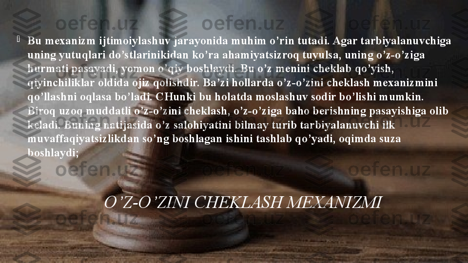                   O ’Z-O’ZINI CHEKLASH MEXANIZMI
B u mexanizm ijtimoiylashuv jarayonida muhim o’rin tutadi. Agar tarbiyalanuvchiga 
uning yutuqlari do’stlarinikidan ko’ra ahamiyatsizroq tuyulsa, uning o’z-o’ziga 
hurmati pasayadi, yomon o’qiy boshlaydi. Bu o’z menini cheklab qo’yish, 
qiyinchiliklar oldida ojiz qolishdir. Ba’zi hollarda o’z-o’zini cheklash mexanizmini 
qo’llashni oqlasa bo’ladi. CHunki bu holatda moslashuv sodir bo’lishi mumkin. 
Biroq uzoq muddatli o’z-o’zini cheklash, o’z-o’ziga baho berishning pasayishiga olib 
keladi. Buning natijasida o’z salohiyatini bilmay turib tarbiyalanuvchi ilk 
muvaffaqiyatsizlikdan so’ng boshlagan ishini tashlab qo’yadi, oqimda suza 
boshlaydi; 