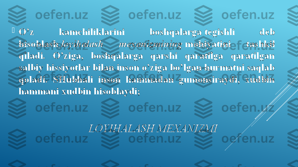                           L OYIHALASH MEXANIZMI
O ’z  kamchiliklarini  boshqalarga tegishli  deb 
hisoblash   loyihalash  mexanizmining  	
mohiyatini  tashkil 
qiladi.  O’ziga,  boshqalarga  qarshi  qaratilga  qaratilgan 
salbiy hissiyotlar bilan inson o’ziga bo’lgan hurmatni saqlab 
qoladi.  SHubhali  inson  hammadan  gumonsiraydi,  xudbin 
hammani xudbin hisoblaydi; 