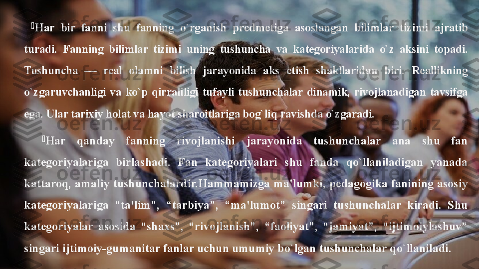 
H ar  bir  fanni  shu  fanning  o`rganish  predmetiga  asoslangan  bilimlar  tiz i mi  ajratib 
turadi.  Fanning  bilimlar  tizimi  uning  tushuncha  va  kategoriyalarida  o`z  aksini  topadi. 
Tushuncha  —  real  olamni  bilish  jarayonida  aks  etish  shakllaridan  biri.  Reallikning 
o`zgaruvchanligi  va  ko`p  qirraliligi  tufayli  tushunchalar  dinamik,  rivojlanadigan  tavsifga 
ega. Ular tarixiy holat va hayot sharoitlariga bog`li q  ravishda o`zgaradi.

H ar  qanday  fanning  rivojlanishi  jarayonida  tushunchalar  ana  shu  fan 
kategoriyalariga  birlashadi.  Fan  kategoriyalari  shu  fanda  qo`llaniladigan  yanada 
kattaroq,   amaliy tushunchalardir.Hammamizga ma'lumki, pedagogika fanining asosiy 
kategoriyalariga  “ta'lim”,  “tarbiya”,  “ma'lumot”  singari  tushunchalar  kiradi.  Shu 
kategoriyalar  asosida  “shaxs”,  “rivojlanish”,  “faoliyat”,  “jamiyat”,  “ijtimoiylashuv” 
singari ijtimoiy-gumanitar fanlar uchun umumiy bo`lgan tushunchalar qo`llaniladi.  