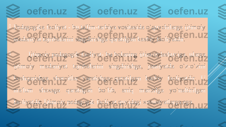 
Pedagogika faoliyat - bu ta'lim-tarbiya vositasida o`quvchilarga ijtimoiy 
madaniyat tajribalarini singdirishga qaratilgan kasbiy faoliyatdir.

Ijtimoiy pedagogik faoliyat- bu bolaning ijtimoiylashuviga, ularga 
ijtimoiy  madaniyat  tajribalarini  singdirishga,  jamiyatda  o`z-o`zini 
boshqarishga  sharoitlar  yaratishga  qaratilgan  kasbiy  faoliyatdir.  U 
ma'lum  shaxsga  qaratilgan  bo`lib,  aniq  manzilga  yo`naltirilgan 
faoliyatdir. Ijtimoiy pedagogik faoliyat quyidagi xususiyatlarga ega. 